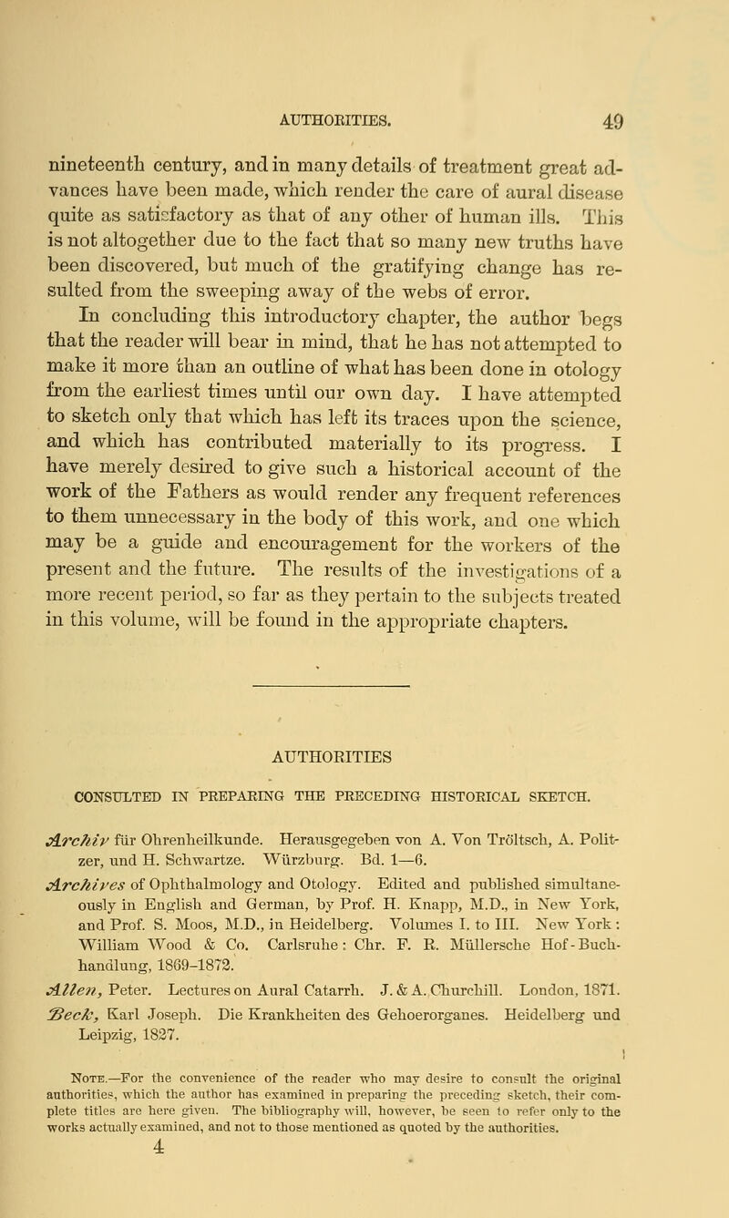 nineteenth century, and in many details of treatment great ad- vances have been made, which render the care of aural disease quite as satisfactory as that of any other of human ills. This is not altogether due to the fact that so many new truths have been discovered, but much of the gratifying change has re- sulted from the sweeping away of the webs of error. In concluding this introductory chapter, the author begs that the reader will bear in mind, that he has not attempted to make it more than an outline of what has been done in otology from the earliest times until our own day. I have attempted to sketch only that which has left its traces upon the science, and which has contributed materially to its progress. I have merely desired to give such a historical account of the work of the Fathers as would render any frequent references to them unnecessary in the body of this work, and one which may be a guide and encouragement for the workers of the present and the future. The results of the investigations of a more recent period, so far as they pertain to the subjects treated in this volume, will be found in the appropriate chapters. AUTHORITIES CONSULTED IN PREPARING THE PRECEDING HISTORICAL SKETCH. &rc?iiv fiir Ohrenheilkunde. Herausgegeben von A. Von Troltsck, A. Polit- zer, und H. Schwartze. Wurzburg. Bd. 1—6. Archives of Ophthalmology and Otology. Edited and published simultane- ously in English and German, by Prof. H. Knapp, M.D., in New York, aud Prof. S. Moos, M.D., in Heidelberg. Volumes I. to III. New York: William Wood & Co. Carlsruhe: Chr. F. R. Mullersche Hof-Buch- handlung, 1869-1872.' Allen, Peter. Lectures on Aural Catarrh. J. & A. Churchill. London, 1871. Seek, Karl Joseph. Die Krankheiten des Gehoerorganes. Heidelberg und Leipzig, 1827. I Note.—For the convenience of the reader who may desire to consult the original authorities, which the author has examined in preparing the preceding sketch, their com- plete titles are here given. The bibliography will, however, be seen to refer only to the works actually examined, and not to those mentioned as quoted by the authorities. 4