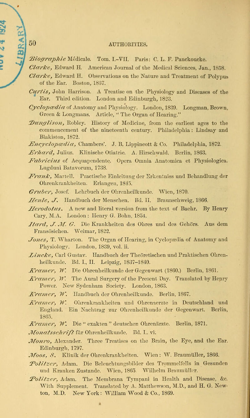 Biographic Medicale. Tom. I.-VII. Paris: C. L. P. Panckoucke. Clarke, Edward H. American Journal of the Medical Sciences, Jan., 1858. Clarke, Edward H. Observations on the Nature and Treatment of Polypus of the Ear. Boston, 1837. Curtis, John Harrison. A Treatise on the Physiology and Diseases of the Ear. Third edition. London and Edinburgh, 1823. Cyclopaedia of Anatomy and Physiology. London, 1839. Longman, Brown, Green & Longmans. Article,  The Organ of Hearing. 3Dunglison, Robley. History of Medicine, from the earliest ages to the commencement of the nineteenth century. Philadelphia : Lindsay and Blakiston, 1872. JZncyclopcedia, Chambers'. J. B. Lippincott & Co. Philadelphia, 1872. JSrhai'd, Julius. Klinische Otiatrie. A. Hirschwald. Berlin. 1863. Fabricius of Acquapendente. Opera Omnia Anatomica et Physiologica. Lugduni Batavorum, 1738. Frank, Martell. Practische Einleitung der Erkentniss und Behandlung der Ohrenkrankheiten. Erlangen, 1845. Gruber, Josef. Lehrbuch der Ohrenheilkunde. Wien, 1870. JZenle, J~. Handbuch der Menschen. Bd. II. Braunschweig, 1866. JSerodotus. A new and literal version from the text of Baehr. By Henry Cary, M.A. London: Henry G. Bohn, 1854. Hard, J. Jlf. G. Die Krankheiten des Oh res und des Gekors. Aus dem Fransosichen. Weimar, 1822. Jones, T. Wharton. The Organ of Hearing, in Cyclopaedia of Anatomy and Physiology. Londou, 1839, vol. ii. Z/incke, Carl Gustav. Handbuch der Theoretischen und Praktischen Ohren- heilkunde. Bd. I., II. Leipzig, 1837-1840. J£ramer, If. Die Ohrenheilkunde der Gegenwart (1860.) Berlin, 1861. Itramer, IK The Aural Surgery of the Present Day. Translated by Henry Power. New Sydenham Society. London, 1863. HCramer, IK. Handbuch dor Ohrenheilkunde. Berlin, 1867. J£ramer, IK Ohrenkrankheiten und Ohrenaerzte in Deutschland und England. Ein Nachtrag zur Ohrenheilkunde der Gegenwart. Berlin, 1865. Jframer, IK. Die  exakten  deutschen Ohrenarzte. Berlin, 1871. Jlfonatssc/iri/'t fur Ohrenheilkunde. Bd. I., vi. Jfonro, Alexander. Three Treatises on the Brain, the Eye, and the Ear. Edinburgh, 1797. Moos, S. Klinik der Ohrenkrankheiten. Wien : W. Braumuller, 1866. ^Politzej*, Adam. Die Beleuchtungsbilder des Trommelfells in Gesunden und Kranken Zustande. Wien, 1865. Wilhelm Braumuller. iPolitzer, Adam. The Membrana Tympani in Health and Disease, &c. With Supplement. Translated by A. Matthewson, M.D., and H. G. New- ton, M.D. New York: William'Wood & Co., 1869.