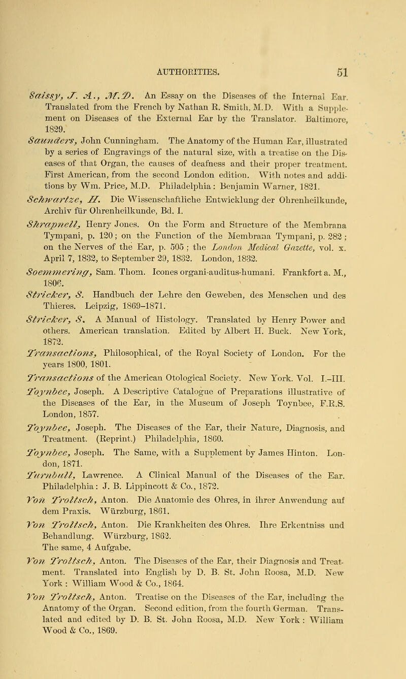 Saissy, J~. A.., M.T>. An Essay on the Diseases of the Internal Ear. Translated from the French by Nathan R. Smith, M.D. With a Supple- ment on Diseases of the External Ear by the Translator. Baltimore, 1829. Saunders, John Cunningham. The Anatomy of the Human Ear, illustrated by a series of Engravings of the natural size, with a treatise on the Dis- eases of that Organ, the causes of deafness and their proper treatment. First American, from the second London edition. With notes and addi- tions by Win. Price, M.D. Philadelphia: Benjamin Warner, 1821. Schwartze, H. Die Wissenschaftliche Entwicklung der Ohrenheilkunde, Archiv fur Ohrenheilkunde, Bd. I. Shrapnellj Henry Jones. On the Form and Structure of the Membrana Tympani, p. 120; on the Function of the Membrana Tympani, p. 282 ; on the Nerves of the Ear, p. 505; the London Medical Gazette, vol. x. April 7, 1832, to September 29, 1832. London, 1832. Soemme?'ing, Sam. Thorn. Icones organi-auditus-humani. Frankfort a. M., 1806. Strieker, S. Handbuch der Lehre den Geweben, des Menschen und des Thieres. Leipzig, 1869-1871. Strieker, S. A Manual of Histology. Translated by Henry Power and others. American translation. Edited by Albert H. Buck. New York, 1872. Transactions, Philosophical, of the Royal Society of London. For the years 1800, 1801. Transactions of the American Otological Society. New York. Vol. I.—III. Toynbee, Joseph. A Descriptive Catalogue of Preparations illustrative of the Diseases of the Ear, in the Museum of Joseph Toynbee, F.R.S. London, 1857. Toynbee, Joseph. The Diseases of the Ear, their Nature, Diagnosis, and Treatment. (Reprint.) Philadelphia, 1860. Toynbee, Joseph. The Same, with a Supplement by James Hinton. Lon- don, 1871. Tumbull, Lawrence. A Clinical Manual of the Diseases of the Ear. Philadelphia: J. B. Lippincott & Co., 1872. Von Troltsch, Anton. Die Anatomie des Ohres, in ihrer Anwendung auf dem Praxis. Wiirzburg, 1861. Yon Troltsch, Anton. Die Krankheiten des Ohres. Ihre Erkentniss und Behandlung. Wiirzburg, 1862. The same, 4 Aufgabe. Von Troltsch, Anton. The Diseases of the Ear, their Diagnosis and Treat- ment. Translated into English by D. B. St. John Roosa, M.D. New York : William Wood & Co., 1864. Von Troltsch, Anton. Treatise on the Diseases of the Ear, including the Anatomy of the Organ. Second edition, from the fourth German. Trans- lated and edited by D. B. St. John Roosa, M.D. New York : William Wood & Co., 1869.