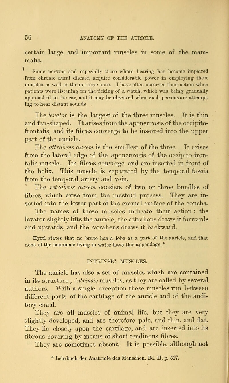 certain large and important muscles in some of the mam- malia. ' Some persons, and especially those whose hearing has become impaired from chronic aural disease, acquire considerable power in employing these muscles, as well as the intrinsic ones. I have often observed their action when patients were listening for the ticking of a watch, which was being gradually approached to the ear, and it may be observed when such persons are attempt- ing to hear distant sounds. The levator is the largest of the three muscles. It is thin and fan-shaped. It arises from the aponeurosis of the occipito- frontalis, and its fibres converge to be inserted into the upper part of the auricle. The attraliens aurem is the smallest of the three. It arises from the lateral edge of the aponeurosis of the occipito-fron- talis muscle. Its fibres converge and are inserted in front of the helix. This muscle is separated by the temporal fascia from the temporal artery and vein. The retrahens aurem consists of two or three bundles of fibres, which arise from the mastoid process. They are in- serted into the lower part of the cranial surface of the concha. The names of these muscles indicate their action : the levator slightly lifts the auricle, the attrahens draws it forwards and upwards, and the retrahens draws it backward. Hyrtl states that no brute has a lobe as a part of the auricle, and that none of the mammals living in water have this appendage. * INTRINSIC MUSCLES. The auricle has also a set of muscles which are contained in its structure ; intrinsic muscles, as they are called by several authors. With a single exception these muscles run between different parts of the cartilage of the auricle and of the audi- tory canal. They are all muscles of animal life, but they are very slightly developed, and are therefore pale, and thin, and flat. They he closely upon the cartilage, and are inserted into its fibrous covering by means of short tendinous fibres. They are sometimes absent. It is possible, although not * Lehrbuch der Anatomie des Menschen, Bd. II, p. 517.