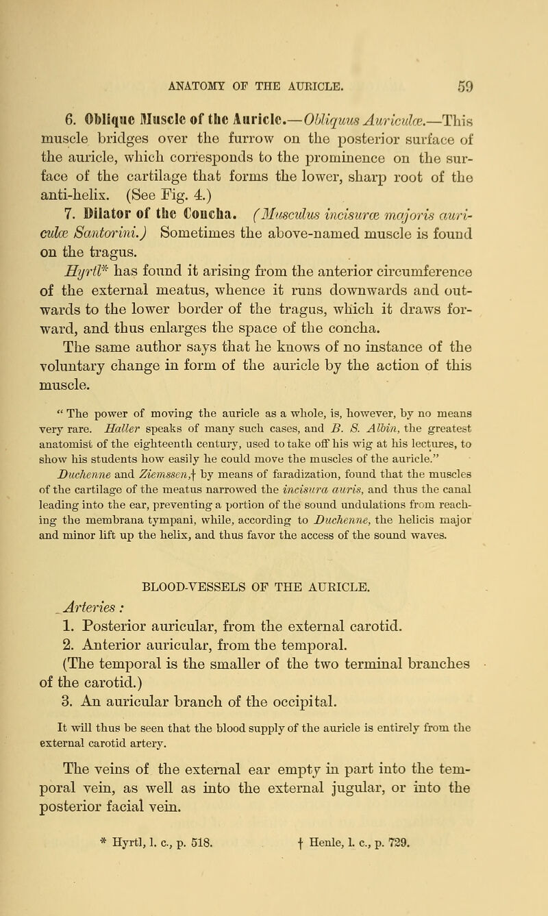 6. Oblique Muscle of the Auricle.—Obliquus Auricidce.—This muscle bridges over the furrow on the posterior surface of the auricle, which corresponds to the prominence on the sur- face of the cartilage that forms the lower, sharp root of the anti-helix. (See Fig. 4.) 7. Dilator of the Coucha. (Musculus incisurce majoris auri- culae Santorini.) Sometimes the above-named muscle is found on the tragus. Hyrtl* has found it arising from the anterior circumference of the external meatus, whence it runs downwards and out- wards to the lower border of the tragus, which it draws for- ward, and thus enlarges the space of the concha. The same author says that he knows of no instance of the voluntary change in form of the auricle by the action of this muscle.  The power of moving the auricle as a whole, is, however, by no means very rare. Holler speaks of many such cases, and B. 8. A loin, the greatest anatomist of the eighteenth century, used to take off his wig at his lectures, to show his students how easily he could move the muscles of the auricle. Duchenne and Ziemssen,\ by means of faradization, found that the muscles of the cartilage of the meatus narrowed the incisura auris, and thus the canal leading into the ear, preventing a portion of the sound undulations from reach- ing the membrana tympani, while, according to Duchenne, the helicis major and minor lift up the helix, and thus favor the access of the sound waves. BLOOD-VESSELS OF THE AURICLE. . Arteries: 1. Posterior auricular, from the external carotid. 2. Anterior auricular, from the temporal. (The temporal is the smaller of the two terminal branches of the carotid.) 3. An auricular branch of the occipital. It will thus be seen that the blood supply of the auricle is entirely from the external carotid artery. The veins of the external ear empty in part into the tem- poral vein, as well as into the external jugular, or into the posterior facial vein. * Hyrtl, 1. c, p. 518. t Henle> L c-> P- 729.