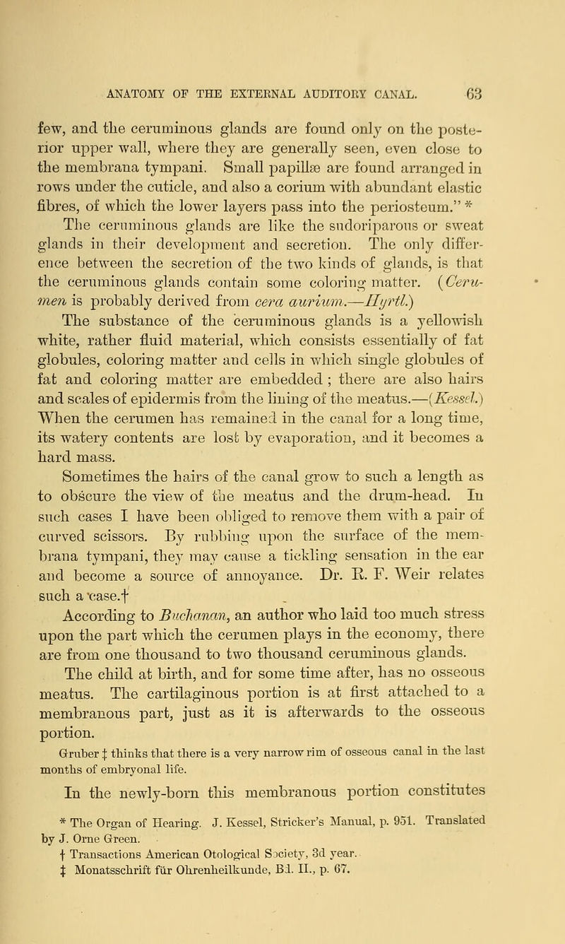 few, and the ceruminous glands are found only on the poste- rior upper wall, where they are generally seen, even close to the roembrana tympani. Small papillae are found arranged in rows under the cuticle, and also a corium with abundant elastic fibres, of which the lower layers pass into the periosteum. * The cernminons glands are like the sudoriparous or sweat glands in their development and secretion. The only differ- ence between the secretion of the two kinds of glands, is that the ceruminous glands contain some coloring matter. {Ceru- men is probably derived from cera aurium.—Hyrtl.) The substance of the ceruminous glands is a yellowish white, rather fluid material, which consists essentially of fat globules, coloring matter and cells in which single globules of fat and coloring matter are embedded ; there are also hairs and scales of epidermis from the lining of the meatus.—{Kessel.) When the cerumen has remained in the canal for a long time, its watery contents are lost by evaporation, and it becomes a hard mass. Sometimes the hairs of the canal grow to such a length as to obscure the view of the meatus and the drum-head. In such cases I have been obliged to remove them with a pair of curved scissors. By rubbing upon the surface of the mem- brana tympani, they may cause a tickling sensation in the ear and become a source of annoyance. Dr. E. F. Weir relates such a 'case.f According to Buchanan, an author who laid too much stress upon the part which the cerumen plays in the economy, there are from one thousand to two thousand ceruminous glands. The child at birth, and for some time after, has no osseous meatus. The cartilaginous portion is at first attached to a membranous part, just as it is afterwards to the osseous portion. Gruber \ thinks that there is a very narrow rim of osseous canal in the last months of embryonal life. In the newly-born this membranous portion constitutes * The Organ of Hearing. J. Kessel, Strieker's Manual, p. 951. Translated by J. Orne Green. f Transactions American Otological Society, 3d year. X Monatsschrift fiir Ohrenheilkunde, Bi. II., p. 67.