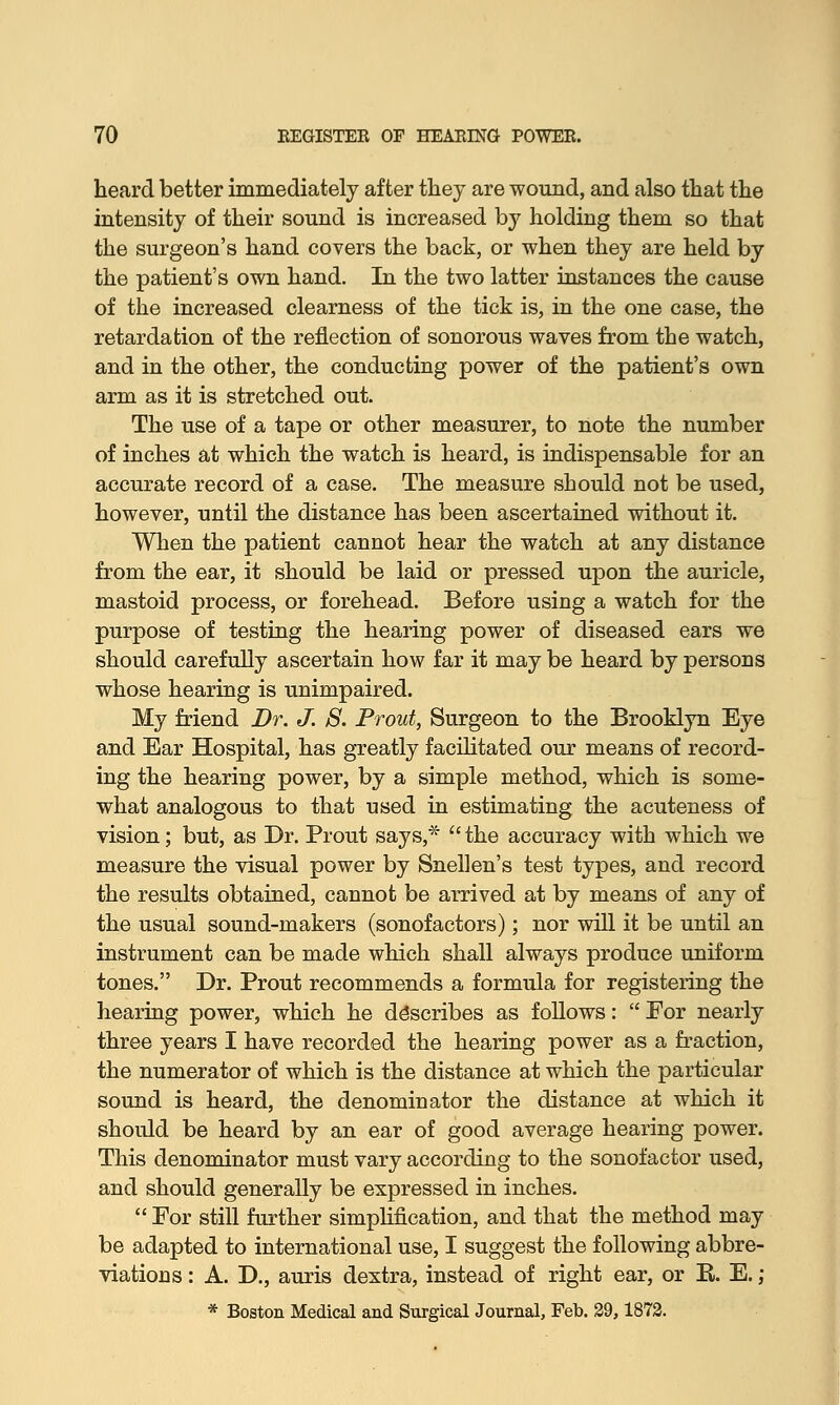 heard better immediately after they are wound, and also that the intensity of their sound is increased by holding them so that the surgeon's hand covers the back, or when they are held by the patient's own hand. In the two latter instances the cause of the increased clearness of the tick is, in the one case, the retardation of the reflection of sonorous waves from the watch, and in the other, the conducting power of the patient's own arm as it is stretched out. The use of a tape or other measurer, to note the number of inches at which the watch is heard, is indispensable for an accurate record of a case. The measure should not be used, however, until the distance has been ascertained without it. When the patient cannot hear the watch at any distance from the ear, it should be laid or pressed upon the auricle, mastoid process, or forehead. Before using a watch for the purpose of testing the hearing power of diseased ears we should carefully ascertain how far it may be heard by persons whose hearing is unimpaired. My friend Dr. J. S. Prout, Surgeon to the Brooklyn Eye and Ear Hospital, has greatly facilitated our means of record- ing the hearing power, by a simple method, which is some- what analogous to that used in estimating the acuteness of vision; but, as Dr. Prout says,*  the accuracy with which we measure the visual power by Snellen's test types, and record the results obtained, cannot be arrived at by means of any of the usual sound-makers (sonofactors); nor will it be until an instrument can be made which shall always produce uniform tones. Dr. Prout recommends a formula for registering the hearing power, which he describes as follows:  For nearly three years I have recorded the hearing power as a fraction, the numerator of which is the distance at which the particular sound is heard, the denominator the distance at which it should be heard by an ear of good average hearing power. This denominator must vary according to the sonofactor used, and should generally be expressed in inches.  For still further simplification, and that the method may be adapted to international use, I suggest the following abbre- viations : A. D., auris dextra, instead of right ear, or B. E.; * Boston Medical and Surgical Journal, Feb. 29,1872.