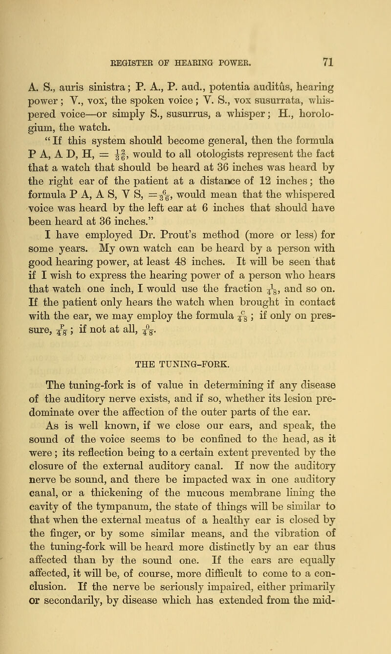A. $., auris sinistra; P. A., P. aud., potentia auditus, hearing power ; V., vox, the spoken voice ; V. S., vox susurrata, whis- pered voice—or simply S., susurrus, a whisper; H., horolo- gium, the watch.  If this system should become general, then the formula P A, A D, H, = ||, would to all otologists represent the fact that a watch that should be heard at 36 inches was heard by the right ear of the patient at a distance of 12 inches; the formula P A, A S, V S, =3%, would mean that the whispered voice was heard by the left ear at 6 inches that should have been heard at 36 inches. I have employed Dr. Prout's method (more or less) for some years. My own watch can be heard by a person with good hearing power, at least 48 inches. It will be seen that if I wish to express the hearing power of a person who hears that watch one inch, I would use the fraction ¥\, and so on. If the patient only hears the watch when brought in contact with the ear, we may employ the formula ?qa; if only on pres- sure, -£% ; if not at all, ¥°¥. THE TUNING-FORK. The tuning-fork is of value in determining if any disease of the auditory nerve exists, and if so, whether its lesion pre- dominate over the affection of the outer parts of the ear. As is well known, if we close our ears, and speak, the sound of the voice seems to be confined to the head, as it were; its reflection being to a certain extent prevented by the closure of the external auditory canal. If now the auditory nerve be sound, and there be impacted wax in one auditory canal, or a thickening of the mucous membrane lining the cavity of the tympanum, the state of things will be similar to that when the external meatus of a healthy ear is closed by the finger, or by some similar means, and the vibration of the tuning-fork will be heard more distinctly by an ear thus affected than by the sound one. If the ears are equally affected, it will be, of course, more difficult to come to a con- clusion. If the nerve be seriously impaired, either primarily or secondarily, by disease which has extended from the mid-