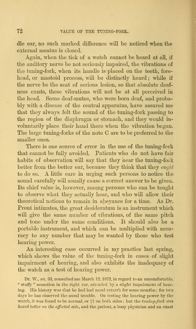 die ear, no such marked difference will be noticed when the external meatus is closed. Again, when the tick of a watch cannot be heard at all, if the auditory nerve be not seriously impaired, the vibrations of the tuning-fork, when its handle is placed on the teeth, fore- head, or mastoid process, will be distinctly heard; while if the nerve be the seat of serious lesion, so that absolute deaf- ness exists, these vibrations will not be at all perceived in the head. Some deaf-mutes, who were born deaf, and proba- bly with a disease of the central apparatus, have assured me that they always felt the sound of the tuning-fork passing to the region of the diaphragm or stomach, and they would in- voluntarily place their hand there when the vibration began. The large tuning-forks of the note C are to be preferred to the smaller ones. There is one source of error in the use of the tuning-fork that cannot be fully avoided. Patients who do not have fair habits of observation will say that they hear the tuning-fork better from the better ear, because they think that they ought to do so. A little care in urging such persons to notice the sound carefully will usually cause a correct answer to be given. Its chief value is, however, among persons who can be taught to observe what they actually hear, and who will allow their theoretical notions to remain in abeyance for a time. As Dr. Prout intimates, the great desideratum is an instrument which will give the same number of vibrations, of the same pitch and tone under the same conditions. It should also be a portable instrument, and which can be multiplied with accu- racy to any number that may be wanted by those who test hearing power. An interesting case occurred hi my practice last spring, which shows the value of the tuning-fork in cases of slight impairment of hearing, and also exhibits the inadequacy of the watch as a test of hearing power. Dr. W., set. 33, consulted me March 12,1872, in regard to an uncomfortable,  stuffy  sensation in the right ear, attended by a slight impairment of hear- ing. His history was that he had had nasal catarrh for some months; for two days he has observed the aural trouble. On testing the hearing power by the watch, it was found to be normal, or ff on both sides; but the tuning-fork teas heard better on the affected side, and the patient, a busy physician and an exact