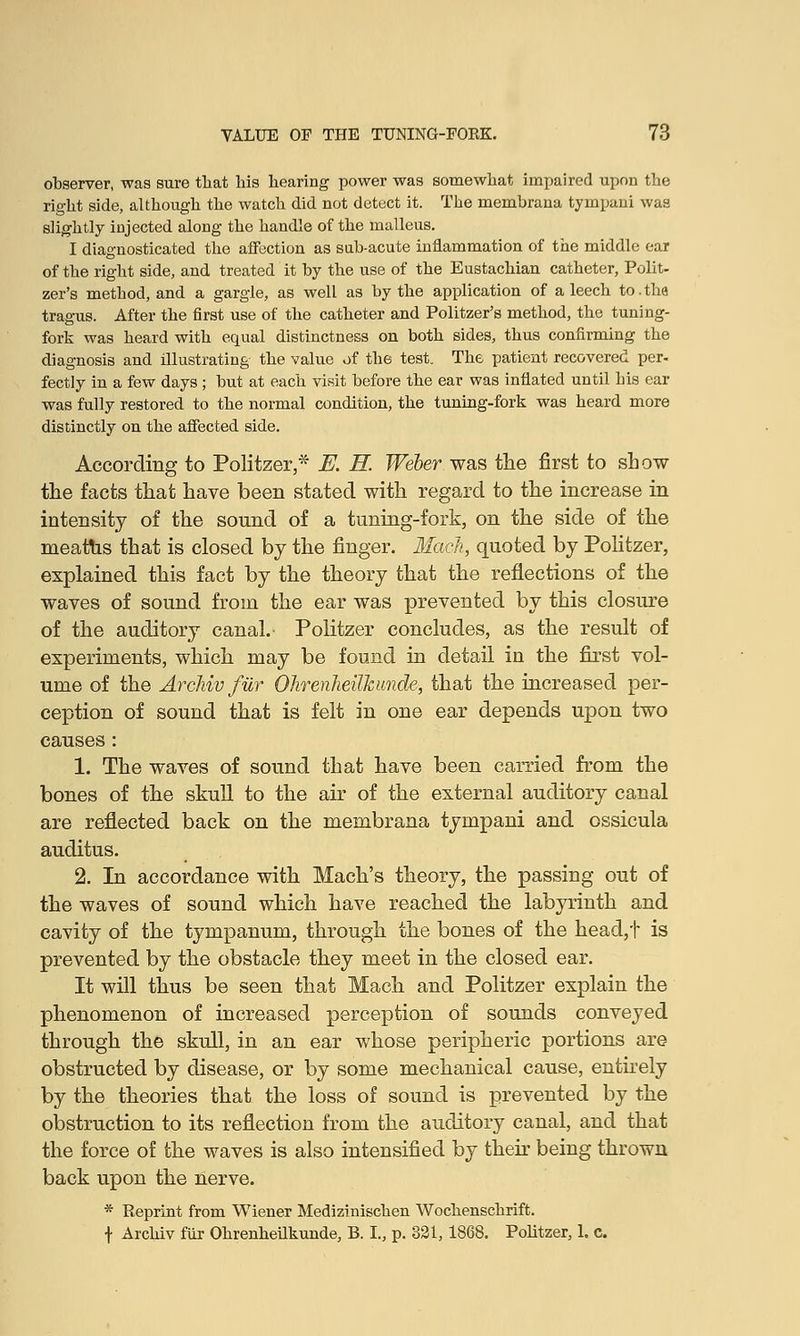 observer, was sure that his hearing power was somewhat impaired upon the right side, although the watch did not detect it. The membrana tympani was slightly injected along the handle of the malleus. I diagnosticated the affection as sab-acute inflammation of the middle ear of the right side, and treated it by the use of the Eustachian catheter, Polit- zer's method, and a gargle, as well as by the application of a leech to.the tragus. After the first use of the catheter and Politzer's method, the tuning- fork was heard with equal distinctness on both sides, thus confirming the diagnosis and illustrating the value of the test. The patient recovered per- fectly in a few days ; but at each visit before the ear was inflated until his ear was fully restored to the normal condition, the tuning-fork was heard more distinctly on the affected side. According to Politzer,* E. H. Weber was the first to show the facts that have been stated with regard to the increase in intensity of the sound of a tuning-fork, on the side of the meatus that is closed by the finger. MaeJi, quoted by Politzer, explained this fact by the theory that the reflections of the waves of sound from the ear was prevented by this closure of the auditory canal. Politzer concludes, as the result of experiments, which may be found in detail in the first vol- ume of the Archiv fur Ohrenheilkunde, that the increased per- ception of sound that is felt in one ear depends upon two causes: 1. The waves of sound that have been carried from the bones of the skull to the air of the external auditory canal are reflected back on the membrana tympani and ossicula auditus. 2. In accordance with Mach's theory, the passing out of the waves of sound which have reached the labyrinth and cavity of the tympanum, through the bones of the head,t is prevented by the obstacle they meet in the closed ear. It will thus be seen that Mach and Politzer explain the phenomenon of increased perception of sounds conveyed through the skull, in an ear whose peripheric portions are obstructed by disease, or by some mechanical cause, entirely by the theories that the loss of sound is prevented by the obstruction to its reflection from the auditory canal, and that the force of the waves is also intensified by their being thrown back upon the nerve. * Reprint from Wiener Medizinischen Wochenschrift. t Archiv fur Ohrenheilkunde, B. I., p. 321,1868. Politzer, 1. c.