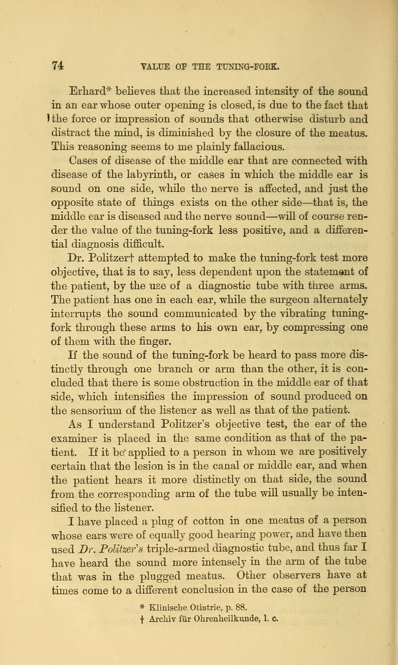 Erliard believes that the increased intensity of the sound in an ear whose outer opening is closed, is due to the fact that J the force or impression of sounds that otherwise disturb and distract the mind, is diminished by the closure of the meatus. This reasoning seems to me plainly fallacious. Cases of disease of the middle ear that are connected with disease of the labyrinth, or cases in which the middle ear is sound on one side, while the nerve is affected, and just the opposite state of things exists on the other side—that is, the middle ear is diseased and the nerve sound—will of course ren- der the value of the tuning-fork less positive, and a differen- tial diagnosis difficult. Dr. Politzerf attempted to make the tuning-fork test more objective, that is to say, less dependent upon the statement of the patient, by the use of a diagnostic tube with three arms. The patient has one in each ear, while the surgeon alternately interrupts the sound communicated by the vibrating tuning- fork through these arms to his own ear, by compressing one of them with the finger. If the sound of the tuning-fork be heard to pass more dis- tinctly through one branch or arm than the other, it is con- cluded that there is some obstruction in the middle ear of that side, which intensifies the impression of sound produced on the sensorium of the listener as well as that of the patient. As I understand Politzer's objective test, the ear of the examiner is placed in the same condition as that of the pa- tient. If it be' applied to a person in whom we are positively certain that the lesion is in the canal or middle ear, and when the patient hears it more distinctly on that side, the sound from the corresponding arm of the tube will usually be inten- sified to the listener. I have placed a plug of cotton in one meatus of a person whose ears were of equally good hearing power, and have then used Dr. Politzer's triple-armed diagnostic tube, and thus far I have heard the sound more intensely in the arm of the tube that was in the plugged meatus. Other observers have at times come to a different conclusion in the case of the person * Klinische Otiatrie, p. 88. f ArcMv fur Ohrenlieilkunde, 1. c.