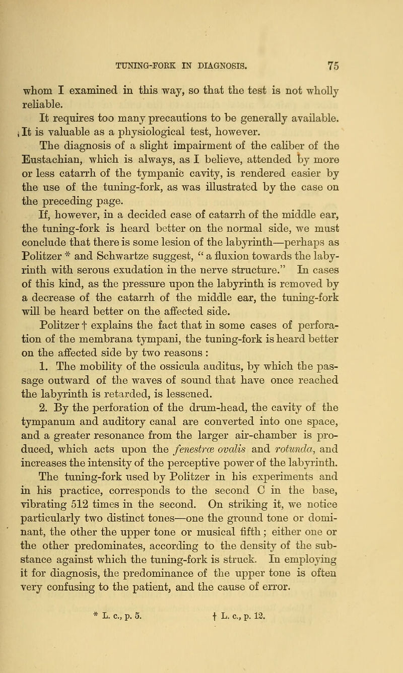 whom I examined in this way, so that the test is not wholly reliable. It requires too many precautions to be generally available, i It is valuable as a physiological test, however. The diagnosis of a slight impairment of the caliber of the Eustachian, which is always, as I believe, attended by more or less catarrh of the tympanic cavity, is rendered easier by the use of the tuning-fork, as was illustrated by the case on the preceding page. If, however, in a decided case of catarrh of the middle ear, the tuning-fork is heard better on the normal side, we must conclude that there is some lesion of the labyrinth—perhaps as Politzer * and Schwartze suggest,  a fluxion towards the laby- rinth with serous exudation in the nerve structure. In cases of this kind, as the pressure upon the labyrinth is removed by a decrease of the catarrh of the middle ear, the tuning-fork will be heard better on the affected side. Politzer t explains the fact that in some cases of perfora- tion of the membrana tympani, the tuning-fork is heard better on the affected side by two reasons : 1. The mobility of the ossicula auditus, by which the pas- sage outward of the waves of sound that have once reached the labyrinth is retarded, is lessened. 2. By the perforation of the drum-head, the cavity of the tympanum and auditory canal are converted into one space, and a greater resonance from the larger air-chamber is pro- duced, which acts upon the fenestrce ovalis and rotunda, and increases the intensity of the perceptive power of the labyrinth. The tuning-fork used by Politzer in his experiments and in Iris practice, corresponds to the second C in the base, vibrating 512 times in the second. On striking it, we notice particularly two distinct tones—one the ground tone or domi- nant, the other the upper tone or musical fifth; either one or the other predominates, according to the density of the sub- stance against which the tuning-fork is struck. In employing it for diagnosis, the predominance of the upper tone is often very confusing to the patient, and the cause of error. * L. c, p. 5. \ L. c, p. 12.