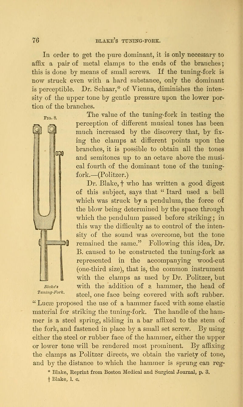 In order to get the pure dominant, it is only necessary to affix a pair of metal clamps to the ends of the branches; this is done by means of small screws. If the tuning-fork is now struck even with a hard substance, only the dominant is perceptible. Dr. Schaar,* of Yienna, diminishes the inten- sity of the upper tone by gentle pressure upon the lower por- tion of the branches. Pig 8 The value of the tuning-fork in testing the perception of different musical tones has been much increased by the discovery that, by fix- ing the clamps at different points upon the branches, it is possible to obtain all the tones and semitones up to an octave above the musi- cal fourth of the dominant tone of the tuning- fork.—(Politzer.) Dr. Blake, f who has written a good digest of this subject, says that  Itard used a bell which was struck by a pendulum, the force of the blow being determined by the space through which the pendulum passed before striking; in this way the difficulty as to control of the inten- sity of the sound was overcome, but the tone remained the same. Following this idea, Dr. B. caused to be constructed the tuning-fork as represented in the accompanying wood-cut (one-third size), that is, the common instrument with the clamps as used by Dr. Politzer, but with the addition of a hammer, the bead of steel, one face being covered with soft rubber.  Lucse proposed the use of a hammer faced with some elastic material for striking the tuning-fork. The handle of the ham- mer is a steel spring, sliding in a bar affixed to the stem of the fork, and fastened in place by a small set screw. By using either the steel or rubber face of the hammer, either the upper or lower tone will be rendered most prominent. By affixing the clamps as Politzer directs, we obtain the variety of tone, and by the distance to which the hammer is sprung can reg- * Blake, Keprint from Boston Medical and Surgical Journal, p. 3. f Blake, 1. c. Blake's luning-Fork.