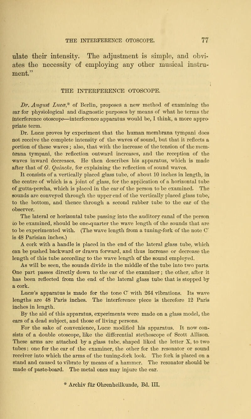 ulate their intensity. The adjustment is simple, and obvi- ates the necessity of employing any other musical instru- ment. THE INTERFERENCE OTOSCOPE. Dr. August Lucm* of Berlin, proposes a new method of examining the ear for physiological and diagnostic purposes by means of what he terms the Interference otoscope—interference apparatus would be, I think, a more appro- priate term. Dr. Lucse proves by experiment that the human membrana tympani does not receive the complete intensity of the waves of sound, but that it reflects a portion of these waves ; also, that with the increase of the tension of the mem- brana tympani, the reflection outward increases, and the reception of the waves inward decreases. He then describes his apparatus, which is made after that of G. Quincke, for explaining the reflection of sound waves. It consists of a vertically placed glass tube, of about 10 inches in length, in the centre of which is a joint of glass, for the application of a horizontal tube of gutta-percha, which is placed in the ear of the person to be examined. The sounds are conveyed through the upper end of the vertically placed glass tube, to the bottom, and thence through a second rubber tube to the ear of the observer. The lateral or horizontal tube passing into the auditory canal of the person co be examined, should be one-quarter the wave length of the sounds that are to be experimented with. (The wave length from a tuning-fork of the note C is 48 Parisian inches.) A cork with a handle is placed in the end of the lateral glass tube, which can be pushed backward or drawn forward, and thus increase or decrease the length of this tube according to the wave length of the sound employed. As will be seen, the sounds divide in the middle of the tube into two parts. One part passes directly down to the ear of the examiner ; the other, after it has been reflected from the end of the lateral glass tube that is stopped by a cork. Lucse's apparatus is made for the tone C with 264 vibrations. Its wave lengths are 48 Paris inches. The interference piece is therefore 12 Paris inches in length. By the aid of this apparatus, experiments were made on a glass model, the ears of a dead subject, and those of living persons. For the sake of convenience, Lucse modified his apparatus. It now con- sists of a double otoscope, like the differential stethoscope of Scott Allison. These arms are attached by a glass tube, shaped liked the letter X, to two tubes: one for the ear of the examiner, the other for the resonator or sound receiver into which the arms of the tuning-fork look. The fork is placed on a stand and caused to vibrate by means of a hammer. The resonator should be made of paste-board. The metal ones may injure the ear.