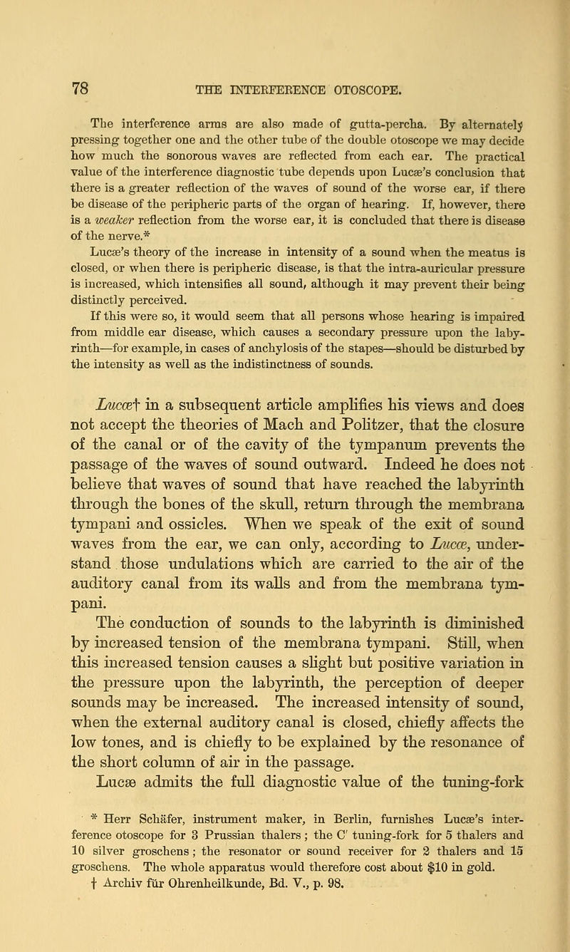 The interference arms are also made of gutta-percha. By alternately pressing together one and the other tube of the double otoscope we may decide how much the sonorous waves are reflected from each ear. The practical value of the interference diagnostic tube depends upon Lucae's conclusion that there is a greater reflection of the waves of sound of the worse ear, if there be disease of the peripheric parts of the organ of hearing. If, however, there is a weaker reflection from the worse ear, it is concluded that there is disease of the nerve.* Lucse's theory of the increase in intensity of a sound when the meatus is closed, or when there is peripheric disease, is that the intra-auricular pressure is increased, which intensifies all sound, although it may prevent their being distinctly perceived. If this were so, it would seem that all persons whose hearing is impaired from middle ear disease, which causes a secondary pressure upon the laby- rinth—for example, in cases of anchylosis of the stapes—should be disturbed by the intensity as well as the indistinctness of sounds. Luccef in a subsequent article amplifies his views and does not accept the theories of Mach and Politzer, that the closure of the canal or of the cavity of the tympanum prevents the passage of the waves of sound outward. Indeed he does not believe that waves of sound that have reached the labyrinth through the bones of the skull, return through the membrana tympani and ossicles. When we speak of the exit of sound waves from the ear, we can only, according to Lucce, under- stand those undulations which are carried to the air of the auditory canal from its walls and from the membrana tym- pani. The conduction of sounds to the labyrinth is diminished by increased tension of the membrana tympani. Still, when this increased tension causes a slight but positive variation in the pressure upon the labyrinth, the perception of deeper sounds may be increased. The increased intensity of sound, when the external auditory canal is closed, chiefly affects the low tones, and is chiefly to be explained by the resonance of the short column of air in the passage. Lucse admits the full diagnostic value of the tuning-fork * Herr Schafer, instrument maker, in Berlin, furnishes Lucse's inter- ference otoscope for 3 Prussian thalers; the C tuning-fork for 5 thalers and 10 silver groschens ; the resonator or sound receiver for 2 thalers and 15 groschens. The whole apparatus would therefore cost about $10 in gold. f Archiv fur Ohrenheilkunde, Bd. V., p. 98.