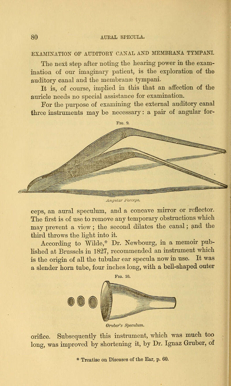 EXAMINATION OF AUDITORY CANAL AND MEMBRANA TYMPANI. The next step after noting the hearing power in the exam- ination of our imaginary patient, is the exploration of the auditory canal and the membranse tympani. It is, of course, implied in this that an affection of the auricle needs no special assistance for examination. For the purpose of examining the external auditory canal three instruments may be necessary: a pair of angular for- ^Lit.jitidr Morceps. ceps, an aural speculum, and a concave mirror or reflector. The first is of use to remove any temporary obstructions which may prevent a view ; the second dilates the canal; and the third throws the light into it. According to Wilde* Dr. Newbourg, in a memoir pub- lished at Brussels in 1827, recommended an instrument which is the origin of all the tubular ear specula now in use. It was a slender horn tube, four inches long, with a bell-shaped outer Oruber's Speculum. orifice. Subsequently this instrument, which was much too long, was improved by shortening it, by Dr. Ignaz Gruber, of * Treatise on Diseases of the Ear, p. 60.