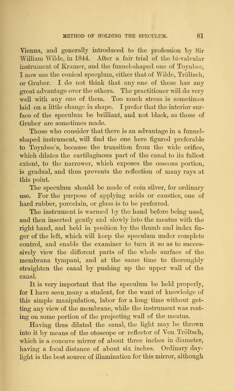 Vienna, and generally introduced to the profession by Sir William Wilde, in 1844. After a fair trial of the bi-valvular instrument of Kramer, and the funnel-shaped one of Toynbee, I now use the conical speculum, either that of Wilde, Troltsch, or Gruber. I do not think that any one of these has any great advantage over the others. The practitioner will do very well with any one of them. Too much stress is sometimes laid on a little change in shape. I prefer that the interior sur- face of the speculum be brilliant, and not black, as those of Gruber are sometimes made. Those who consider that there is an advantage in a funnel- shaped instrument, will find the one here figured preferable to Toynbee's, because the transition from the wide orifice, which dilates the cartilaginous part of the canal to its fullest extent, to the narrower, which exposes the osseous portion, is gradual, and thus prevents the reflection of many rays at this point. The speculum should be made of coin silver, for ordinary use. For the purpose of applying acids or caustics, one of hard rubber, porcelain, or glass is to be preferred. The instrument is warmed by the hand before being used, and then inserted gently and slowly into the meatus with the right hand, and held in position by the thumb and index fin- ger of the left, which will keep the speculum under complete control, and enable the examiner to turn it so as to succes- sively view the different parts of the whole surface of the membrana tympani, and at the same time to thoroughly straighten the canal by pushing up the upper wall of the canal. It is very important that the speculum be held properly, for I have seen.many a student, for the want of knowledge of this simple manipulation, labor for a long time without get- ting any view of the membrane, while the instrument was rest- ing on some portion of the projecting wall of the meatus. Having thus dilated the canal, the light may be thrown into it by means of the otoscope or reflector of Von Troltsch, which is a concave mirror of about three inches in diameter, having a focal distance of about six inches. Ordinary day- light is the best source of illumination for this mirror, although