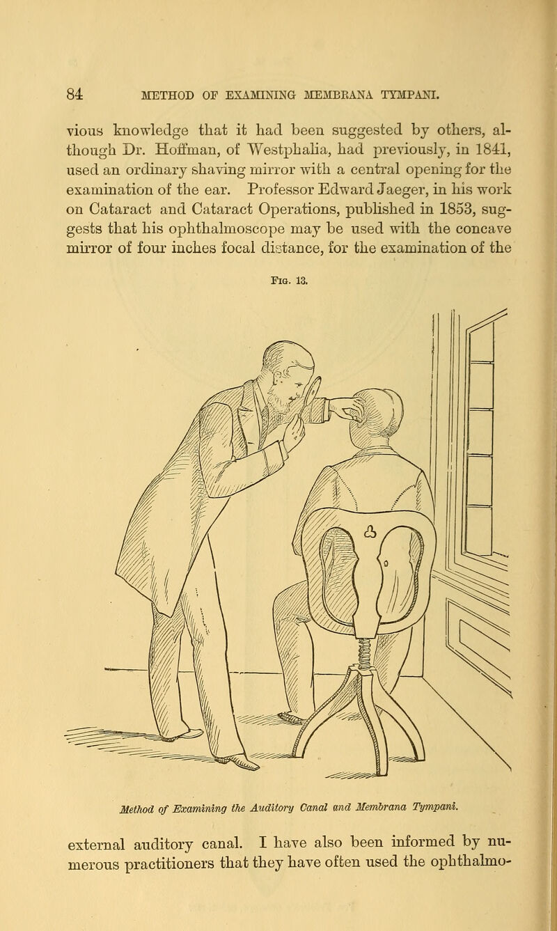 vious knowledge that it had been suggested by others, al- though Dr. Hoffman, of Westphalia, had previously, in 1841, used an ordinary shaving mirror with a central opening for the examination of the ear. Professor Edward Jaeger, in his work on Cataract and Cataract Operations, published in 1853, sug- gests that his ophthalmoscope may be used with the concave mirror of four inches focal distance, for the examination of the Fig. 13. Method of Examining the Auditory Canal and Membrana Tympani external auditory canal. I have also been informed by nu- merous practitioners that they have often used the ophthalmo-