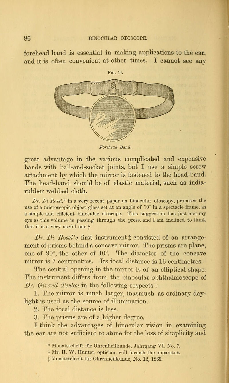 BINOCULAR OTOSCOPE. forehead band is essential in making applications to the ear, and it is often convenient at other times. I cannot see any lfffT^r~^~J great advantage in the various complicated and expensive bands with ball-and-socket joints, but I use a simple screw attachment by which the mirror is fastened to the head-band. The head-band should be of elastic material, such as india- rubber webbed cloth. Dr. Di Mossi* in a very recent paper on binocular otoscopy, proposes the use of a microscopic object-glass set at an angle of 70° in a spectacle frame, as a simple and efficient binocular otoscope. This suggestion has just met my eye as this volume is passing through the press, and I am inclined to think that it is a very useful one.f Dr. Di Rossi's first instrument X consisted of an arrange- ment of prisms behind a concave mirror. The prisms are plane, one of 90°, the other of 10°. The diameter of the concave mirror is 7 centimetres. Its focal distance is 16 centimetres. The central opening in the mirror is of an elliptical shape. The instrument differs from the binocular ophthalmoscope of Dr. Giraud Teuton in the following respects : 1. The mirror is much larger, inasmuch as ordinary day- light is used as the source of illumination. 2. The focal distance is less. 3. The prisms are of a higher degree. I think the advantages of binocular vision in examining the ear are not sufficient to atone for the loss of simplicity and * Monatsschrift fur Ohrenheilkunde, Jahrgang VI, No. 7. f Mr. H. W. Hunter, optician, will furnish the apparatus. % Monatsschrift fur Ohrenheilkunde, No. 12,1869.