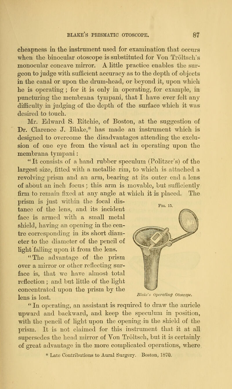 cheapness in the instrument used for examination that occurs when the binocular otoscope is substituted for Yon Troltsch's monocular concave mirror. A little practice enables the sur- geon to judge with sufficient accuracy as to the depth of objects in the canal or upon the drum-head, or beyond it, upon which he is operating ; for it is only in operating, for example, in puncturing the membrana tympani, that I have ever felt any difficulty in judging of the depth of the surface which it was desired to touch. Mr. Edward S. Kitchie, of Boston, at the suggestion of Dr. Clarence J. Blake,* has made an instrument which is designed to overcome the disadvantages attending the exclu- sion of one eye from the visual act in operating upon the membrana tympani:  It consists of a hand rubber speculum (Politzer's) of the largest size, fitted with a metallic rim, to which is attached a revolving prism and an arm, bearing at its outer end a lens of about an inch focus ; this arm is movable, but sufficiently firm to remain fixed at any angle at which it is placed. The prism is just within the focal dis- tance of the lens, and its incident face is armed with a small metal shield, having an opening in the cen- tre corresponding in its short diam- M eter to the diameter of the pencil of V& light falling upon it from the lens. The advantage of the prism over a mirror or other reflecting sur- face is, that we have almost total reflection ; and but little of the light concentrated upon the prism by the 1 . i , Blake's Operating Otoscope.  In operating, an assistant is required to draw the auricle upward and backward, and keep the speculum in position, with the pencil of light upon the opening in the shield of the prism. It is not claimed for this instrument that it at all supersedes the head mirror of Von Troltsch, but it is certainly of great advantage in the more complicated operations, where * Late Contributions to Aural Surgery. Boston, 1870.