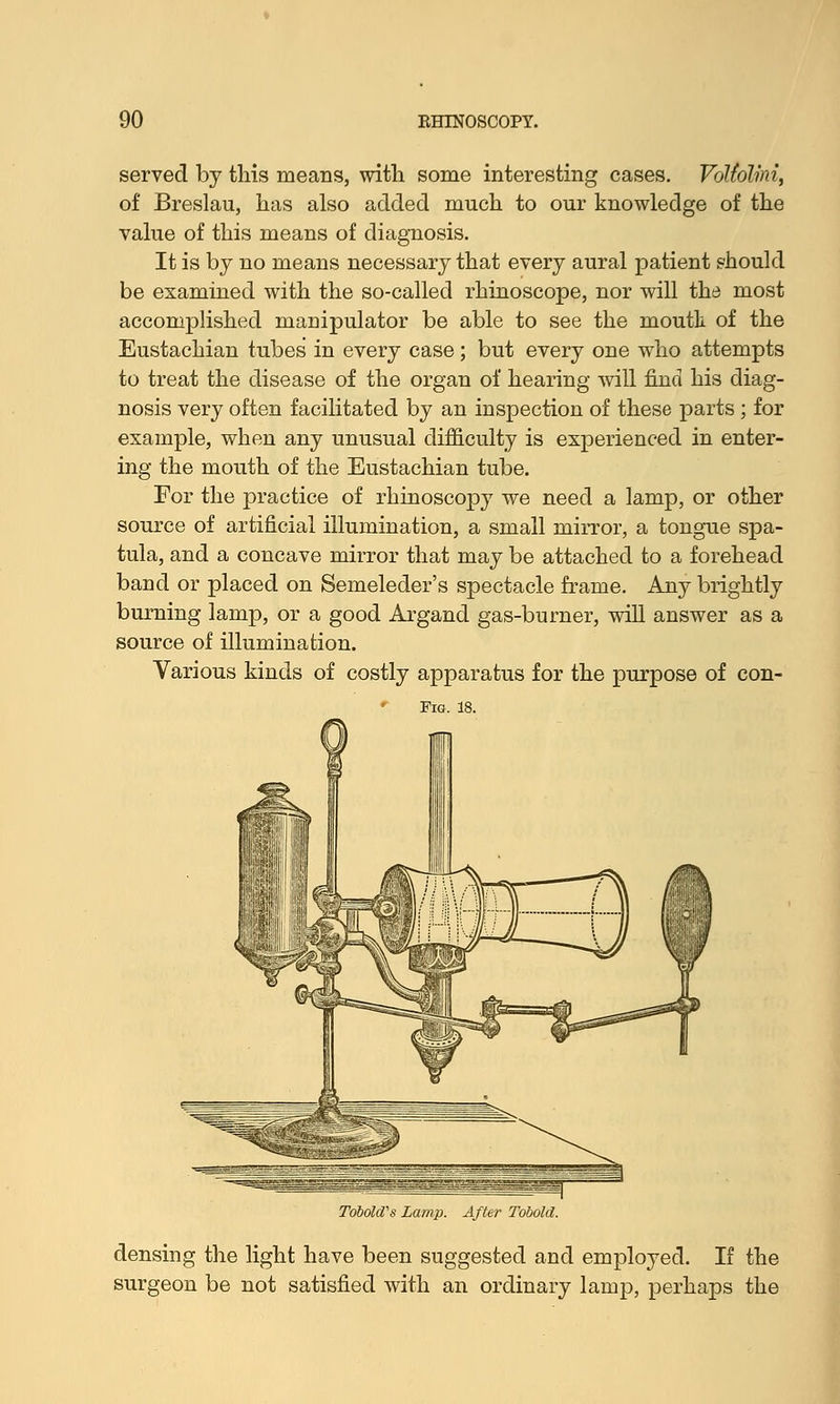 served by this means, with some interesting cases. Vottolini, of Breslau, has also added much to our knowledge of the value of this means of diagnosis. It is by no means necessary that every aural patient should be examined with the so-called rhinoscope, nor will the most accomplished manipulator be able to see the mouth of the Eustachian tubes' in every case; but every one who attempts to treat the disease of the organ of hearing will find his diag- nosis very often facilitated by an inspection of these parts ; for example, when any unusual difficulty is experienced in enter- ing the mouth of the Eustachian tube. For the practice of rhinoscopy we need a lamp, or other source of artificial illumination, a small mirror, a tongue spa- tula, and a concave mirror that may be attached to a forehead band or placed on Semeleder's spectacle frame. Any brightly burning lamp, or a good Argand gas-burner, will answer as a source of illumination. Various kinds of costly apparatus for the purpose of con- Tobokfs Lamp. After Tobold. densing the light have been suggested and employed. If the surgeon be not satisfied with an ordinary lamp, perhaps the