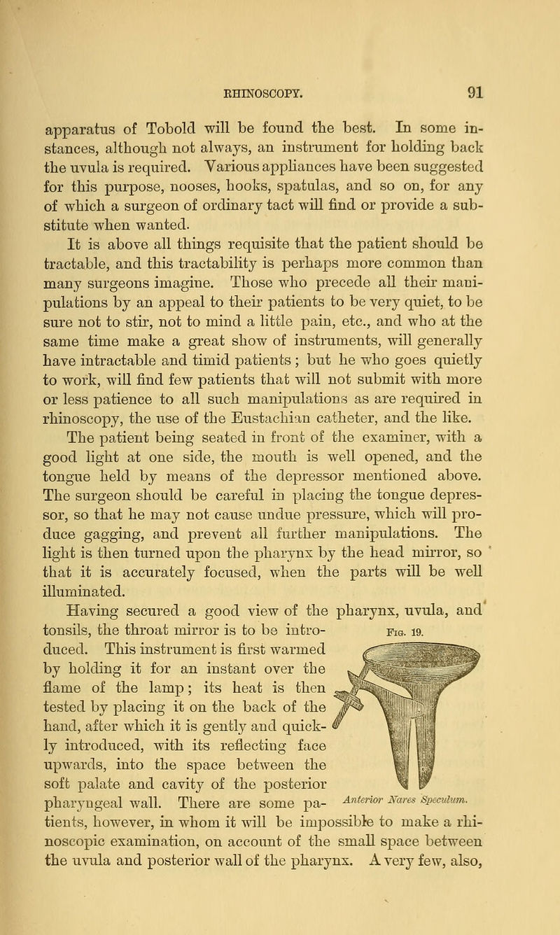 apparatus of Tobold will be found the best. In some in- stances, although not always, an instrument for holding back the uvula is required. Various appliances have been suggested for this purpose, nooses, hooks, spatulas, and so on, for any of which a surgeon of ordinary tact will find or provide a sub- stitute when wanted. It is above all things requisite that the patient should be tractable, and this tractability is perhaps more common than many surgeons imagine. Those who precede all their mani- pulations by an appeal to their patients to be very quiet, to be sure not to stir, not to mind a little pain, etc., and who at the same time make a great show of instruments, will generally have intractable and timid patients ; but he who goes quietly to work, will find few patients that will not submit with more or less patience to all such manipulations as are required in rhinoscopy, the use of the Eustachian catheter, and the like. The patient being seated in front of the examiner, with a good light at one side, the mouth is well opened, and the tongue held by means of the depressor mentioned above. The surgeon should be careful in placing the tongue depres- sor, so that he may not cause undue pressure, which will pro- duce gagging, and prevent all further manipulations. The light is then turned upon the pharynx by the head mirror, so that it is accurately focused, when the parts will be well illuminated. Having secured a good view of the pharynx, uvula, and tonsils, the throat mirror is to be intro- fig. 19. duced. This instrument is first warmed ,f T^'T^v by holding it for an instant over the flame of the lamp; its heat is then tested by placing it on the back of the hand, after which it is gently and quick- ly introduced, with its reflecting face upwards, into the space between the soft palate and cavity of the posterior pharyngeal wall. There are some pa- Anterior Nares s tients, however, in whom it will be impossible to make a rhi- noscopic examination, on account of the small space between the uvula and posterior wall of the pharynx. A very few, also,