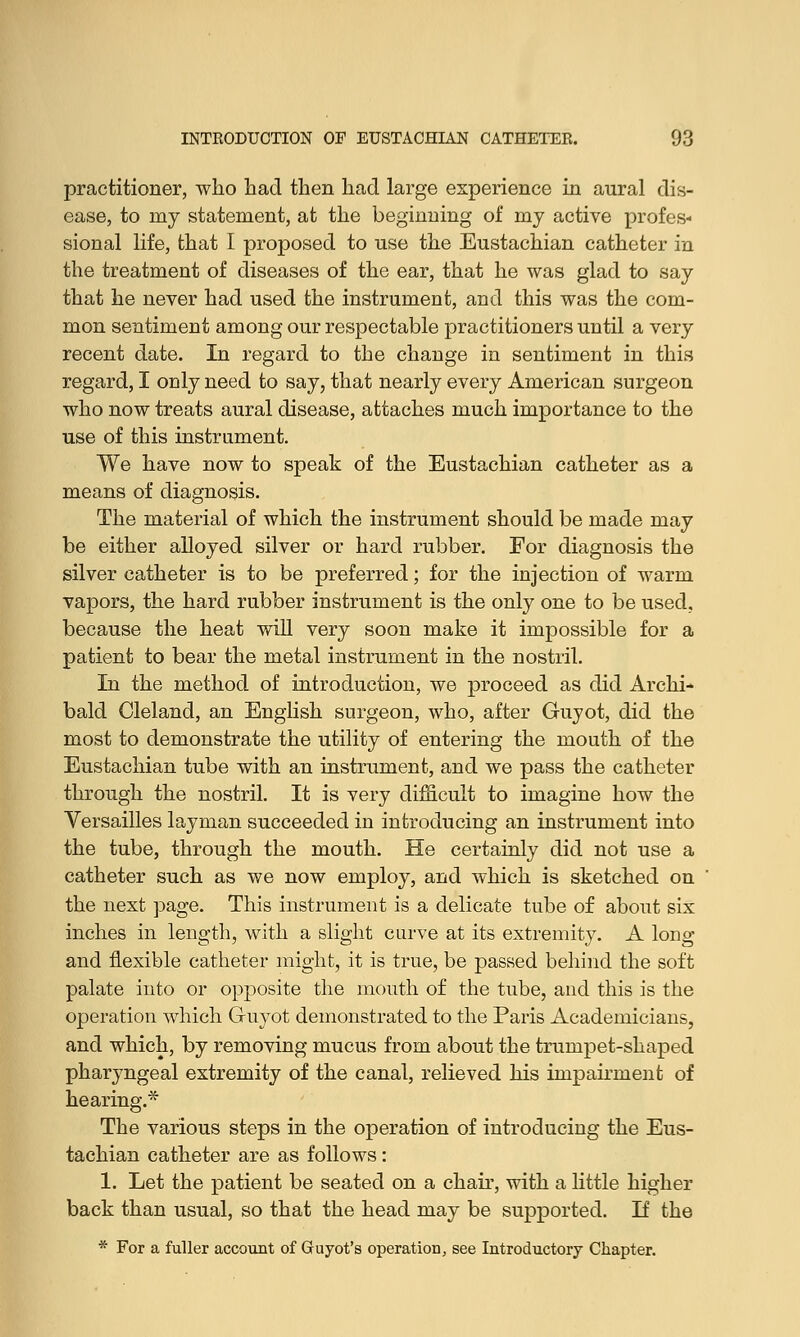 practitioner, who had then had large experience in aural dis- ease, to my statement, at the beginning of my active profes- sional life, that I proj)osed to use the Eustachian catheter in the treatment of diseases of the ear, that he was glad to say that he never had used the instrument, and this was the com- mon sentiment among our respectable practitioners until a very recent date. In regard to the change in sentiment in this regard, I only need to say, that nearly every American surgeon who now treats aural disease, attaches much importance to the use of this instrument. We have now to speak of the Eustachian catheter as a means of diagnosis. The material of which the instrument should be made may be either alloyed silver or hard rubber. For diagnosis the silver catheter is to be preferred; for the injection of warm vapors, the hard rubber instrument is the only one to be used, because the heat will very soon make it impossible for a patient to bear the metal instrument in the nostril. In the method of introduction, we proceed as did Archi- bald Cleland, an English surgeon, who, after Guyot, did the most to demonstrate the utility of entering the mouth of the Eustachian tube with an instrument, and we pass the catheter through the nostril. It is very difficult to imagine how the Versailles layman succeeded in introducing an instrument into the tube, through the mouth. He certainly did not use a catheter such as we now employ, and which is sketched on the next page. This instrument is a delicate tube of about six inches in length, with a slight carve at its extremity. A long and flexible catheter might, it is true, be passed behind the soft palate into or opposite the mouth of the tube, and this is the operation which Guyot demonstrated to the Paris Academicians, and which, by removing mucus from about the trumpet-shaped pharyngeal extremity of the canal, relieved his impairment of hearing.* The various steps in the operation of introducing the Eus- tachian catheter are as follows: 1. Let the patient be seated on a chair, with a little higher back than usual, so that the head may be supported. If the * For a fuller account of Guyot's operation, see Introductory Chapter.