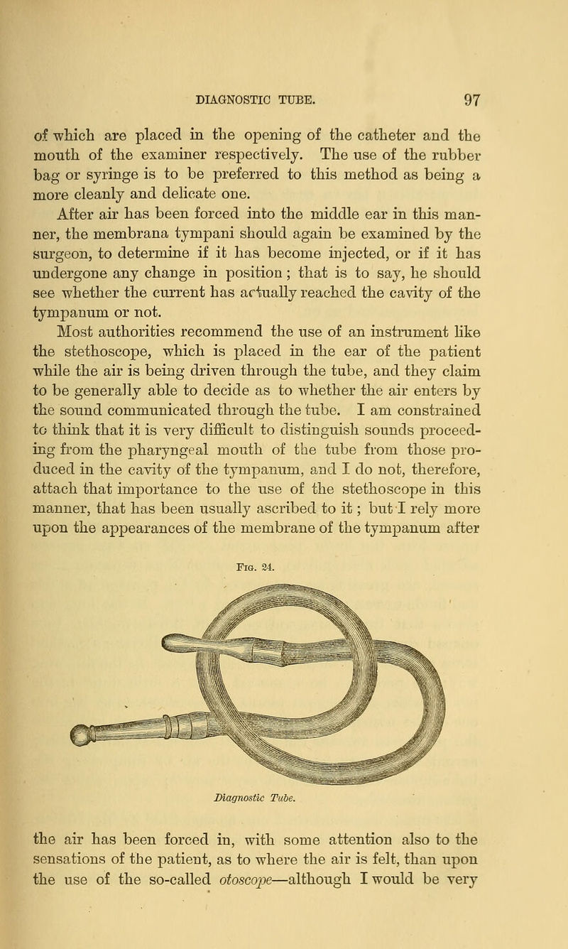 of which are placed in the opening of the catheter and the mouth of the examiner respectively. The use of the rubber bag or syringe is to be preferred to this method as being a more cleanly and delicate one. After air has been forced into the middle ear in this man- ner, the membrana tympani should again be examined by the surgeon, to determine if it has become injected, or if it has undergone any change in position; that is to say, he should see whether the current has actually reached the cavity of the tympanum or not. Most authorities recommend the use of an instrument like the stethoscope, which is placed in the ear of the patient while the air is being driven through the tube, and they claim to be generally able to decide as to whether the air enters by the sound communicated through the tube. I am constrained to think that it is very difficult to distinguish sounds proceed- ing from the pharyngeal mouth of the tube from those pro- duced in the cavity of the tympanum, and I do not, therefore, attach that importance to the use of the stethoscope in this manner, that has been usually ascribed to it; but I rely more upon the appearances of the membrane of the tympanum after the air has been forced in, with some attention also to the sensations of the patient, as to where the air is felt, than upon the use of the so-called otoscope—although I would be very
