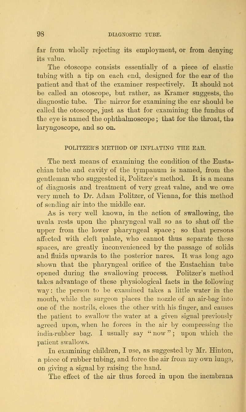 far from wholly rejecting its employment, or from denying its value. The otoscope consists essentially of a piece of elastic tubing with a tip on each end, designed for the ear of the patient and that of the examiner respectively. It should not be called an otoscope, but rather, as Kramer suggests, the diagnostic tube. The mirror for examining the ear should be called the otoscope, just as that for examining the fundus of the eye is named the ophthalmoscope; that for the throat, the laryngoscope, and so on. POLITZER'S METHOD OP INFLATING THE EAE. The next means of examining the condition of the Eusta- chian tube and cavity of the tympanum is named, from the gentleman who suggested it, Politzer's method. It is a means of diagnosis and treatment of very great value, and we owe very much to Dr. Adam Politzer, of Yienna, for this method. of sending air into the middle ear. As is very well known, in the action of swallowing, the uvula rests upon the pharyngeal wall so as to shut off the upper from the lower pharyngeal space; so that persons affected with cleft palate, who cannot thus separate these spaces, are greatly inconvenienced by the passage of solids and fluids upwards to the posterior nares. It was long ago shown that the pharyngeal orifice of the Eustachian tube opened during the swallowing process. Politzer's method takes advantage of these physiological facts in the following way: the person to be examined takes a little water in the mouth, while the surgeon places the nozzle of an air-bag into one of the nostrils, closes the other with his finger, and causes the patient to swallow the water at a given signal previously agreed upon, when he forces in the air by compressing the india-rubber bag. I usually say  now ; upon which the patient swallows.. In examining children, I use, as suggested by Mr. Hinton, a piece of rubber tubing, and force the air from my own lungs, on giving a signal by raising the hand. The effect of the air thus forced in upon the inembrana