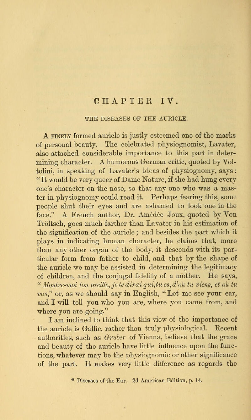 CHAPTER IV. THE DISEASES OF THE AURICLE. A FINELY formed auricle is justly esteemed one of the marks of personal beauty. The celebrated physiognomist, Lavater, also attached considerable importance to this part in deter- mining character. A humorous German critic, quoted by Vol- tolini, in speaking of Lavater's ideas of physiognomy, says:  It would be very queer of Dame Nature, if she had hung every one's character on the nose, so that any one who was a mas- ter in physiognomy could read it. Perhaps fearing this, some people shut their eyes and are ashamed to look one in the face. A French author, Dr. Amedee Joux, quoted by Von Troltsch, goes much farther than Lavater in his estimation of the signification of the auricle ; and besides the part which it plays in indicating human character, he claims that, more than any other organ of the body, it descends with its par- ticular form from father to child, and that by the shape of the auricle we may be assisted in determining the legitimacy of children, and the conjugal fidelity of a mother. He says, Montre-moi ton oreille, jetediraiqui,tues,d'ow tu viens, et ou tu vas, or, as we should say in English,  Let me see your ear, and I will tell you who you are, where you came from, and where you are going. I am inclined to think that this view of the importance of the auricle is Gallic, rather than truly physiological. Eecent authorities, such as Graber of Yienna, believe that the grace and beauty of the auricle have little influence upon the func- tions, whatever may be the physiognomic or other significance of the part. It makes very little difference as regards the * Diseases of the Ear. 2d American Edition, p. 14
