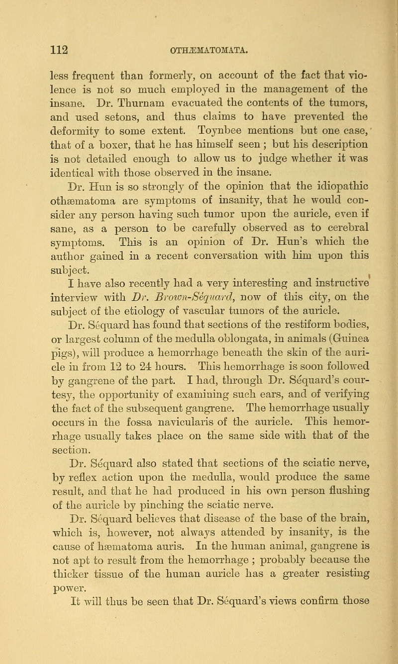 less frequent than formerly, on account of the fact that vio- lence is not so much employed in the management of the insane. Dr. Thurnam evacuated the contents of the tumors, and used setons, and thus claims to have prevented the deformity to some extent. Toynbee mentions but one case, that of a boxer, that he has himself seen ; but his description is not detailed enough to allow us to judge whether it was identical with those observed in the insane. Dr. Hun is so strongly of the opinion that the idiopathic othematoma are symptoms of insanity, that he would coe- sider any person having such tumor upon the auricle, even if sane, as a person to be carefully observed, as to cerebral symptoms. This is an opinion of Dr. Hun's which the author gained in a recent conversation with him upon this subject. I have also recently had a very interesting and instructive interview with Dr. Br ovm-Sequard, now of this city, on the subject of the etiology of vascular tumors of the auricle. Dr. Sequard has found that sections of the restiform bodies, or largest column of the medulla oblongata, in animals (Guinea pigs), will produce a hemorrhage beneath the skin of the auri- cle in from 12 to 24 hours. This hemorrhage is soon followed by gangrene of the part. I had, through Dr. Sequard's cour- tesy, the opportunity of examining such ears, and of verifying the fact of the subsequent gangrene. The hemorrhage usually occurs in the fossa navicularis of the auricle. This hemor- rhage usually takes place on the same side with that of the section. Dr. Sequard also stated that sections of the sciatic nerve, by reflex action upon the medulla, would produce the same result, and that he had produced in his own person flushing of the auricle by pinching the sciatic nerve. Dr. Sequard believes that disease of the base of the brain, which is, however, not always attended by insanity, is the cause of hematoma auris. In the human animal, gangrene is not apt to result from the hemorrhage ; probably because the thicker tissue of the human auricle has a greater resisting power. It will thus be seen that Dr. Sequard's views confirm those