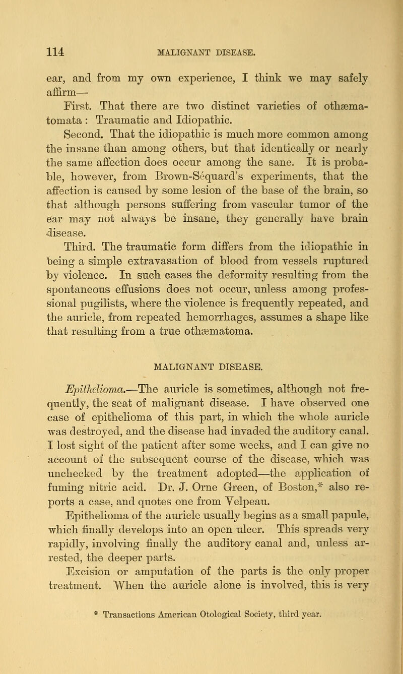 ear, and from my own experience, I think we may safely affirm— First. That there are two distinct varieties of othaema- tomata : Traumatic and Idiopathic. Second. That the idiopathic is much more common among the insane than among others, but that identically or nearly the same affection does occur among the sane. It is proba- ble, however, from Brown-Sequard's experiments, that the affection is caused by some lesion of the base of the brain, so that although persons suffering from vascular tumor of the ear may not always be insane, they generally have brain -disease. Third. The traumatic form differs from the idiopathic in feeing a simple extravasation of blood from vessels ruptured by violence. In such cases the deformity resulting from the spontaneous effusions does not occur, unless among profes- sional pugilists, where the violence is frequently repeated, and the auricle, from repeated hemorrhages, assumes a shape like that resulting from a true othematoma. MALIGNANT DISEASE. Epithelioma.—The auricle is sometimes, although not fre- quently, the seat of malignant disease. I have observed one case of epithelioma of this part, in which the whole auricle was destroyed, and the disease had invaded the auditory canal. I lost sight of the patient after some weeks, and I can give no account of the subsequent course of the disease, which was unchecked by the treatment adopted—the application of fuming nitric acid. Dr. J. Orne Green, of Boston,* also re- ports a case, and quotes one from Velpeau. Epithelioma of the auricle usually begins as a small papule, which finally develops into an open ulcer. This spreads very rapidly, involving finally the auditory canal and, unless ar- rested, the deeper parts. Excision or amputation of the parts is the only proper treatment. When the auricle alone is involved, this is very * Transactions American Otological Society, third year.