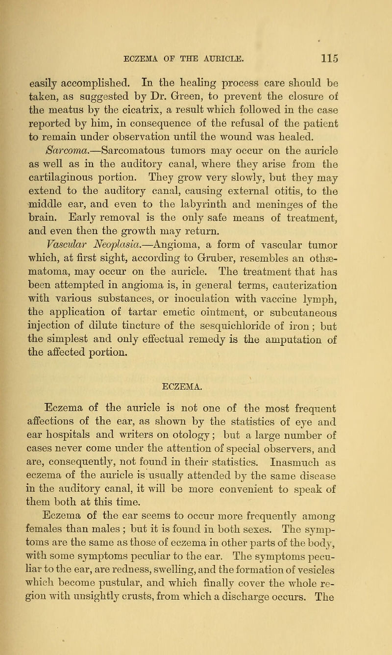 easily accomplished. In the healing process care should be taken, as suggested by Dr. Green, to prevent the closure of the meatus by the cicatrix, a result which followed in the case reported by him, in consequence of the refusal of the patient to remain under observation until the wound was healed. Sarcoma.—Sarcomatous tumors may occur on the auricle as well as in the auditory canal, where they arise from the cartilaginous portion. They grow very slowly, but they may extend to the auditory canal, causing external otitis, to the middle ear, and even to the labyrinth and meninges of the brain. Early removal is the only safe means of treatment, and even then the growth may return. Vascular Neoplasia.—Angioma, a form of vascular tumor which, at first sight, according to Gruber, resembles an othse- matoma, may occur on the auricle. The treatment that has been attempted in angioma is, in general terms, cauterization with various substances, or inoculation with vaccine lymph, the application of tartar emetic ointment, or subcutaneous injection of dilute tincture of the sesquichloride of iron; but the simplest and only effectual remedy is the amputation of the affected portion. ECZEMA. Eczema of the auricle is not one of the most frequent affections of the ear, as shown by the statistics of eye and ear hospitals and writers on otology; but a large number of cases never come under the attention of special observers, and are, consequently, not found in their statistics. Inasmuch as eczema of the auricle is usually attended by the same disease in the auditory canal, it will be more convenient to speak of them both at this time. Eczema of the ear seems to occur more frequently among females than males ; but it is found in both sexes. The symp- toms are the same as those of eczema in other parts of the body, with some symptoms peculiar to the ear. The symptoms pecu- liar to the ear, are redness, swelling, and the formation of vesicles which become pustular, and which finally cover the whole re- gion with unsightly crusts, from which a discharge occurs. The