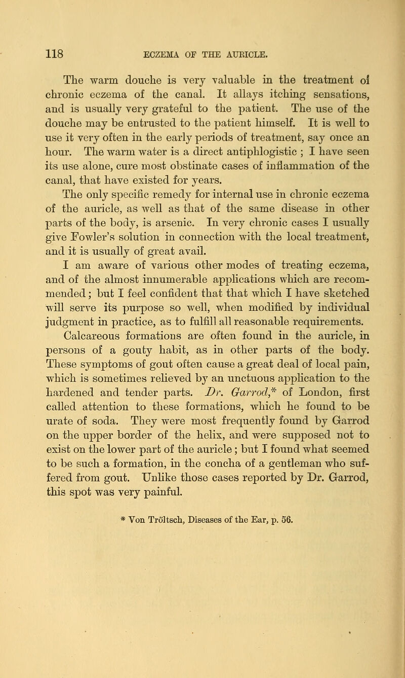 The -warm douche is very valuable in the treatment oi chronic eczema of the canal. It allays itching sensations, and is usually very grateful to the patient. The use of the douche may be entrusted to the patient himself. It is well to use it very often in the early periods of treatment, say once an hour. The warm water is a direct antiphlogistic ; I have seen its use alone, cure most obstinate cases of inflammation of the canal, that have existed for years. The only specific remedy for internal use in chronic eczema of the auricle, as well as that of the same disease in other parts of the body, is arsenic. In very chronic cases I usually give Fowler's solution in connection with the local treatment, and it is usually of great avail. I am aware of various other modes of treating eczema, and of the almost innumerable applications which are recom- mended ; but I feel confident that that which I have sketched will serve its purpose so well, when modified by individual judgment in practice, as to fulfill all reasonable requirements. Calcareous formations are often found in the auricle, in persons of a gouty habit, as in other parts of the body. These symptoms of gout often cause a great deal of local pain, which is sometimes relieved by an unctuous application to the hardened and tender parts. Dr. Garrod* of London, first called attention to these formations, which he found to be urate of soda. They were most frequently found by Garrod on the upper border of the helix, and were supposed not to exist on the lower part of the auricle; but I found what seemed to be such a formation, in the concha of a gentleman who suf- fered from gout. Unlike those cases reported by Dr. Garrod, this spot was very painful. * Von Troltsch, Diseases of the Ear, p. 56.