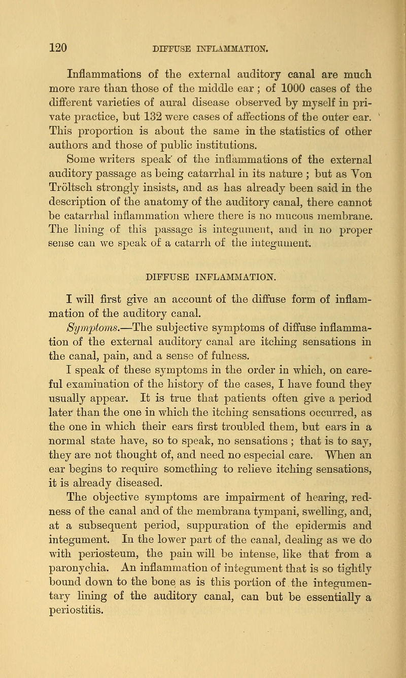 Inflammations of the external auditory canal are much more rare than those of the middle ear ; of 1000 cases of the different varieties of aural disease observed by myself in pri- vate practice, but 132 were cases of affections of the outer ear. This proportion is about the same in the statistics of other authors and those of public institutions. Some writers speak' of the inflammations of the external auditory passage as being catarrhal in its nature ; but as Yon Troltsch strongly insists, and as has already been said in the description of the anatomy of the auditory canal, there cannot be catarrhal inflammation where there is no mucous membrane. The lining of this passage is integument, and in no proper sense can we speak of a catarrh of the integument. DIFFUSE INFLAMMATION. I will first give an account of the diffuse form of inflam- mation of the auditory canal. Symptoms.—The subjective symptoms of diffuse inflamma- tion of the external auditory canal are itching sensations in the canal, pain, and a sense of fulness. I speak of these symptoms in the order in which, on care- ful examination of the history of the cases, I have found they usually appear. It is true that patients often give a period later than the one in which the itching sensations occurred, as the one in which their ears first troubled them, but ears in a normal state have, so to speak, no sensations ; that is to say, they are not thought of, and need no especial care. When an ear begins to require something to relieve itching sensations, it is already diseased. The objective symptoms are impairment of hearing, red- ness of the canal and of the membrana tympani, swelling, and, at a subsequent period, suppuration of the epidermis and integument. In the lower part of the canal, dealing as we do with periosteum, the pain will be intense, like that from a paronychia. An inflammation of integument that is so tightly bound down to the bone as is this portion of the integumen- tary lining of the auditory canal, can but be essentially a periostitis.