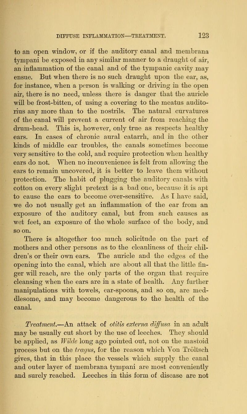 to an open window, or if the auditory canal and mernbrana tympani be exposed in any similar manner to a draught of air, an inflammation of the canal and of the tympanic cavity may ensue. But when there is no such draught upon the ear, as, for instance, when a person is walking or driving in the open air, there is no need, unless there is danger that the auricle will be frost-bitten, of using a covering to the meatus auclito- rius any more than to the nostrils. The natural curvatures of the canal will prevent a current of air from reaching the drum-head. This is, however, only true as respects healthy ears. In cases of chronic aural catarrh, and in the other kinds of middle ear troubles, the canals sometimes become very sensitive to the cold, and require protection when healthy ears do not. When no inconvenience is felt from allowing the ears to remain uncovered, it is better to leave them without protection. The habit of plugging the auditory canals with cotton on every slight pretext is a bad one, because it is apt to cause the ears to become over-sensitive. As I have said, we do not usually get an inflammation of the ear from an exposure of the auditory canal, but from such causes as wet feet, an exposure of the whole surface of the body, and soon. There is altogether too much solicitude on the part of mothers and other persons as to the cleanliness of their chil- dren's or their own ears. The auricle and the edges of the opening into the canal, which are about all that the little fin- ger will reach, are the only parts of the organ that require cleansing when the ears are in a state of health. Any further manipulations with towels, ear-spoons, and so on, are med- dlesome, and may become dangerous to the health of the canal. Treatment.—An attack of otitis externa diffusa in an adult may be usually cut short by the use of leeches. They should be applied, as Wilde long ago pointed out, not on the mastoid process but on the tragus, for the reason which Von Troltsch gives, that in this place the vessels which supply the canal and outer layer of mernbrana tympani are most conveniently and surely reached. Leeches in this form of disease are not