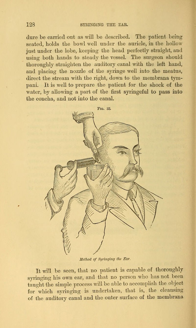 dure be carried out as will be described. The patient being seated, holds the bowl well under the auricle, in the hollow just under the lobe, keeping the head perfectly straight, and using both hands to steady the vessel. The surgeon should thoroughly straighten the auditory canal with the left hand, and placing the nozzle of the syringe well into the meatus, direct the stream with the right, down to the membrana tym- pani. It is well to prepare the patient for the shock of the water, by allowing a part of the first syringeful to pass into the concha, and not into the canal. of Syringing the It will be seen, that no patient is capable of thoroughly syringing his own ear, and that no person who has not been taught the simple process will be able to accomplish the object for which syringing is undertaken, that is, the cleansing of the auditory canal and the outer surface of the membrana