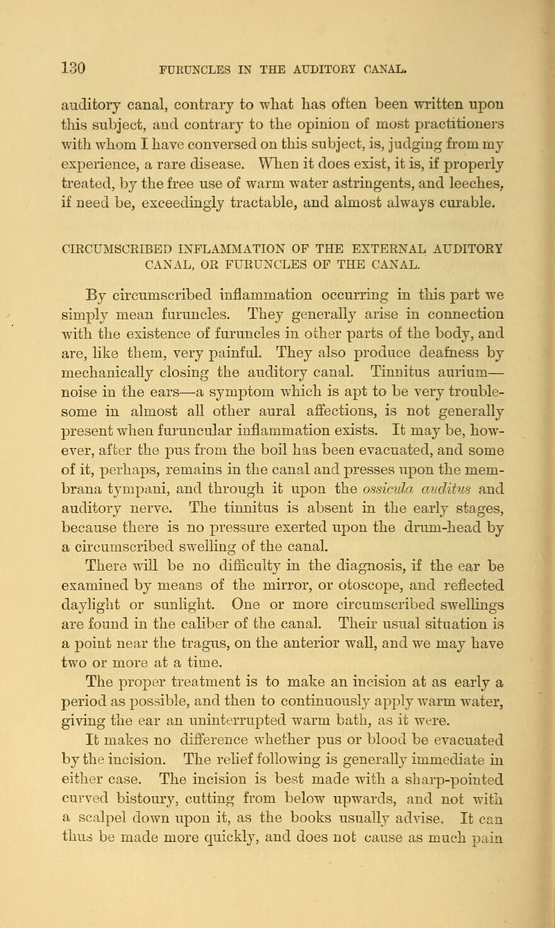 auditory canal, contrary to what has often been written upon this subject, and contrary to the opinion of most practitioners with whom I have conversed on this subject, is, judging from my experience, a rare disease. When it does exist, it is, if properly treated, by the free use of warm water astringents, and leeches, if need be, exceedingly tractable, and almost always curable. CIRCUMSCRIBED INFLAMMATION OF THE EXTERNAL AUDITORY CANAL, OR FURUNCLES OF THE CANAL. By circumscribed inflammation occurring in this part we simply mean furuncles. They generally arise in connection with the existence of furuncles in other parts of the body, and are, like them, very painful. They also produce deafness by mechanically closing the auditory canal. Tinnitus aurium— noise in the ears—a symptom which is apt to be very trouble- some in almost all other aural affections, is not generally present when f uruncular inflammation exists. It may be, how- ever, after the pus from the boil has been evacuated, and some of it, perhaps, remains in the canal and presses upon the mem- brana tympani, and through it upon the ossicula auditus and auditory nerve. The tinnitus is absent in the early stages, because there is no pressure exerted upon the drum-head by a circumscribed swelling of the canal. There will be no difliculty in the diagnosis, if the ear be examined by means of the mirror, or otoscope, and reflected daylight or sunlight. One or more circumscribed swellings are found in the caliber of the canal. Their usual situation is a point near the tragus, on the anterior wall, and we may have two or more at a time. The proper treatment is to make an incision at as early a period as possible, and then to continuously apply warm water, giving the ear an uninterrupted warm bath, as it were. It makes no difference whether pus or blood be evacuated by the incision. The relief following is generally immediate in either case. The incision is best made with a sharp-pointed curved bistoury, cutting from below upwards, and not with a scalpel down upon it, as the books usually advise. It can thus be made more quickly, and does not cause as much pain