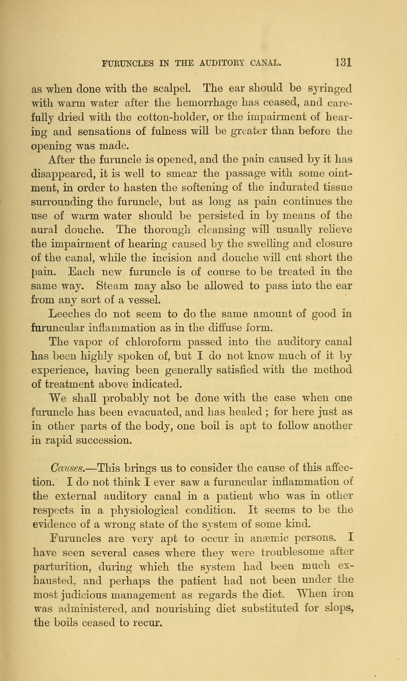 as when done with the scalpel. The ear should be syringed with warm water after the hemorrhage has ceased, and care- fully dried with the cotton-holder, or the impairment of hear- ing and sensations of fulness will be greater than before the opening was made. After the furuncle is opened, and the pain caused by it has disappeared, it is well to smear the passage with some oint- ment, in order to hasten the softening of the indurated tissue surrounding the furuncle, but as long as pain continues the use of warm water should be persisted in by means of the aural douche. The thorough cleansing will usually relieve the impairment of hearing caused by the swelling and closure of the canal, while the incision and douche will cut short the pain. Each new furuncle is of course to be treated in the same way. Steam may also be allowed to pass into the ear from any sort of a vessel. Leeches do not seem to do the same amount of good in furuncular inflammation as in the diffuse form. The vapor of chloroform passed into the auditory canal has been highly spoken of, but I do not know much of it by experience, having been generally satisfied with the method of treatment above indicated. We shall probably not be done with the case when one furuncle has been evacuated, and has healed ; for here just as in other parts of the body, one boil is apt to follow another in rapid succession. Causes.—This brings us to consider the cause of this affec- tion. I do not think I ever saw a furuncular inflammation of the external auditory canal in a patient who was in other respects in a physiological condition. It seems to be the evidence of a wrong state of the system of some kind. Furuncles are very apt to occur in anaemic persons. I have seen several cases where they were troublesome after parturition, during which the system had been much ex- hausted, and perhaps the patient had not been under the most judicious management as regards the diet. When iron was administered, and nourishing diet substituted for slops, the boils ceased to recur.