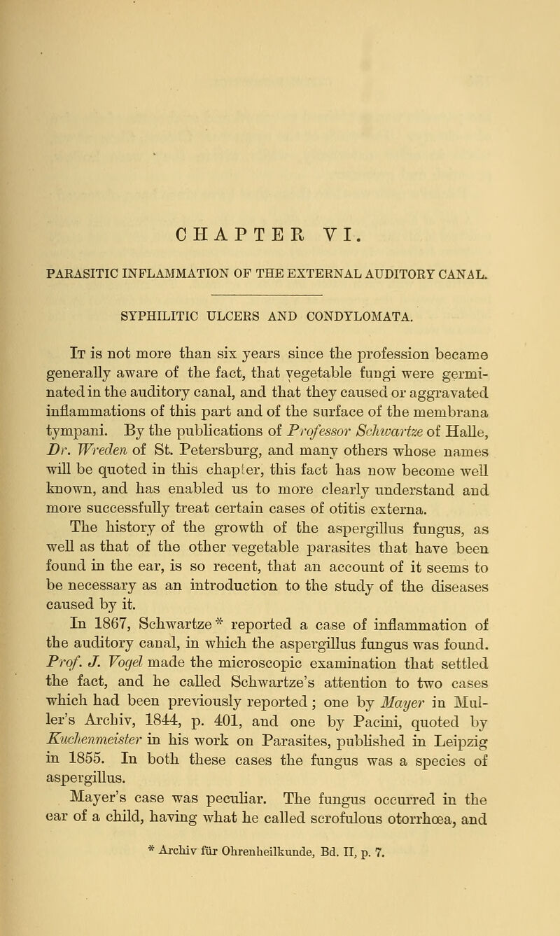PARASITIC INFLAMMATION OF THE EXTERNAL AUDITORY CANAL. SYPHILITIC ULCERS AND CONDYLOMATA. It is not more than six years since the profession became generally aware of the fact, that vegetable fungi were germi- nated in the auditory canal, and that they caused or aggravated inflammations of this part and of the surface of the membrana tympani. By the publications of Professor Schwartze of Halle, Dr. Wreden of St. Petersburg, and many others whose names will be quoted in this chapter, this fact has now become well known, and has enabled us to more clearly understand and more successfully treat certain cases of otitis externa. The history of the growth of the aspergillus fungus, as well as that of the other vegetable parasites that have been found in the ear, is so recent, that an account of it seems to be necessary as an introduction to the study of the diseases caused by it. In 1867, Schwartze* reported a case of inflammation of the auditory canal, in which the aspergillus fungus was found. Prof. J. Vogel made the microscopic examination that settled the fact, and he called Schwartze's attention to two cases which had been previously reported; one by Mayer in Mul- ler's Archiv, 1844, p. 401, and one by Pacini, quoted by Kuchenmeister in his work on Parasites, published in Leipzig in 1855. In both these cases the fungus was a species of aspergillus. Mayer's case was peculiar. The fungus occurred in the ear of a child, having what he called scrofulous otorrhoea, and