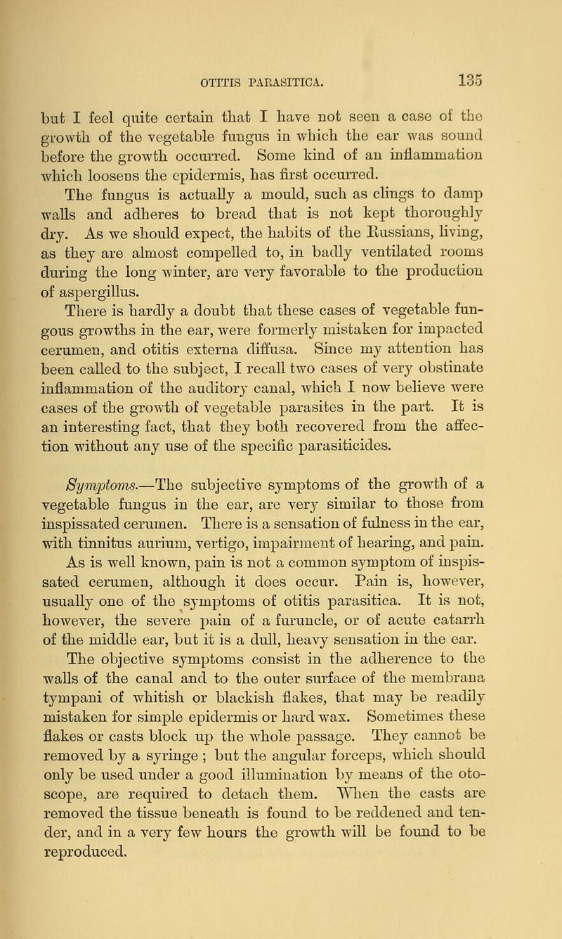 but I feel quite certain that I have not seen a case of the growth of the vegetable fungus in which the ear was sound before the growth occurred. Some kind of an inflammation which loosens the epidermis, has first occurred. The fungus is actually a mould, such as clings to damp walls and adheres to bread that is not kept thoroughly dry. As we should expect, the habits of the Eussians, living, as they are almost compelled to, in badly ventilated rooms during the long winter, are very favorable to the production of aspergillus. There is hardly a doubt that these cases of vegetable fun- gous growths in the ear, were formerly mistaken for impacted cerumen, and otitis externa diffusa. Since my attention has been called to the subject, I recall two cases of very obstinate inflammation of the auditory canal, which I now believe were cases of the growth of vegetable parasites in the part. It is an interesting fact, that they both recovered from the affec- tion without any use of the specific parasiticides. Symptoms.—The subjective symptoms of the growth of a vegetable fungus in the ear, are very similar to those from inspissated cerumen. There is a sensation of fulness in the ear, with tinnitus aurium, vertigo, impairment of hearing, and pain. As is well known, pain is not a common symptom of inspis- sated cerumen, although it does occur. Pain is, however, usually one of the symptoms of otitis parasitica. It is not, however, the severe pain of a furuncle, or of acute catarrh of the middle ear, but it is a dull, heavy sensation in the ear. The objective symptoms consist in the adherence to the walls of the canal and to the outer surface of the membrana tympani of whitish or blackish flakes, that may be readily mistaken for simple epidermis or hard wax. Sometimes these flakes or casts block up the whole passage. They cannot be removed by a syringe ; but the angular forceps, which should only be used under a good illumination by means of the oto- scope, are required to detach them. When the casts are removed the tissue beneath is found to be reddened and ten- der, and in a very few hours the growth will be found to be reproduced.