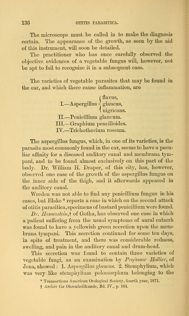 The microscope must be called in to make the diagnosis certain. The appearance of the growth, as seen by the aid of this instrument, will soon be detailed. The practitioner who has once carefully observed the objective evidences of a vegetable fungus will, however, not be apt to fail to recognize it in a subsequent case. The varieties of vegetable parasites that may be found in the ear, and which there cause inflammation, are (flavus, I.—Aspergillus ■< glaucus, I nigricans. II.—Penicillium glaucum. III.—Graphium pencilloides. IV.—Trichothecium roseum. The aspergillus fungus, which, in one of its varieties, is the parasite most commonly found in the ear, seems to have a pecu- liar affinity for a diseased auditory canal and membrana tym- pani, and to be found almost exclusively on this part of the body. Dr. William H. Draper, of this city, has, however, observed one case of the growth of the aspergillus fungus on the inner side of the thigh, and it afterwards appeared in the auditory canal. Wreden was not able to find any penicillium fungus in his cases, but Blake * reports a case in which on the second attack of otitis parasitica, specimens of bastard penicillium were found. Dr. Hassenstein,\ of Gotha, has observed one case in which a patient suffering from the usual symptoms of aural catarrh was found to have a yellowish green secretion upon the mem- brana tympani. This secretion continued for some ten days, in spite of treatment, and there was considerable redness, swelling, and pain in the auditory canal and drum-head. This secretion was found to contain three varieties of vegetable fungi, as an examination by Professor Hallier, of Jena, showed : 1. Aspergillus glaucus. 2. Stemphylium, which was very like stemphylium polomorphum belonging to the * Transactions American Otological Society, fourth year, 1871. f Arcliiv i'ilr Ohrenlieilkunde, Bd. IV., p. 164.