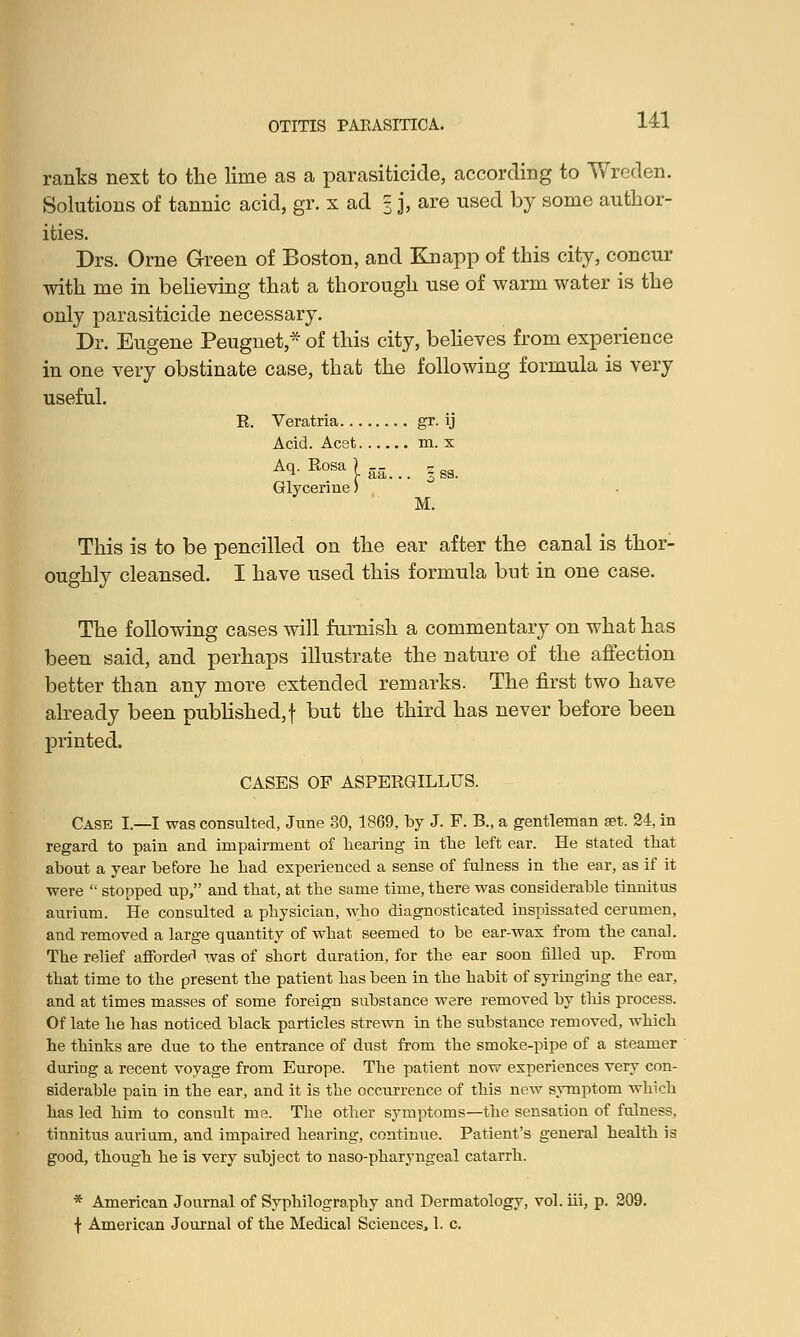 ranks next to the lime as a parasiticide, according to Wreden. Solutions of tannic acid, gr. x ad 3 j, are used by some author- ities. Drs. Orne Green of Boston, and Knapp of this city, concur with me in believing that a thorough use of warm water is the only parasiticide necessary. Dr. Eugene Peugnet,* of this city, believes from experience in one very obstinate case, that the following formula is very useful. R. Veratria gr. ij Acid. Acst m. x Aq.Eosa)-- § gg_ Glycerine) M. This is to be pencilled on the ear after the canal is thor- oughly cleansed. I have used this formula but in one case. The following cases will furnish a commentary on what has been said, and perhaps illustrate the nature of the affection better than any more extended remarks. The first two have already been published, f but the third has never before been printed. CASES OF ASPERGILLUS. Case I.—I was consulted, June 30, 1869, by J. F. B., a gentleman set. 24, in regard to pain and impairment of hearing in the left ear. He stated that about a year before he had experienced a sense of fulness in the ear, as if it were  stopped up, and that, at the same time, there was considerable tinnitus aurium. He consulted a physician, who diagnosticated inspissated cerumen, and removed a large quantity of what seemed to be ear-wax from the canal. The relief afforded was of short duration, for the ear soon filled up. From that time to the present the patient has been in the habit of syringing the ear, and at times masses of some foreign substance were removed by this process. Of late he has noticed black particles strewn in the substance removed, which he thinks are due to the entrance of dust from the smoke-pipe of a steamer during a recent voyage from Europe. The patient now experiences very con- siderable pain in the ear, and it is the occurrence of this new symptom which has led him to consult me. The other symptoms—the sensation of fulness, tinnitus aurium, and impaired hearing, continue. Patient's general health is good, though he is very subject to naso-pharyngeal catarrh. * American Journal of Syphilography and Dermatology, vol. hi, p. 209. f American Journal of the Medical Sciences, 1. c.