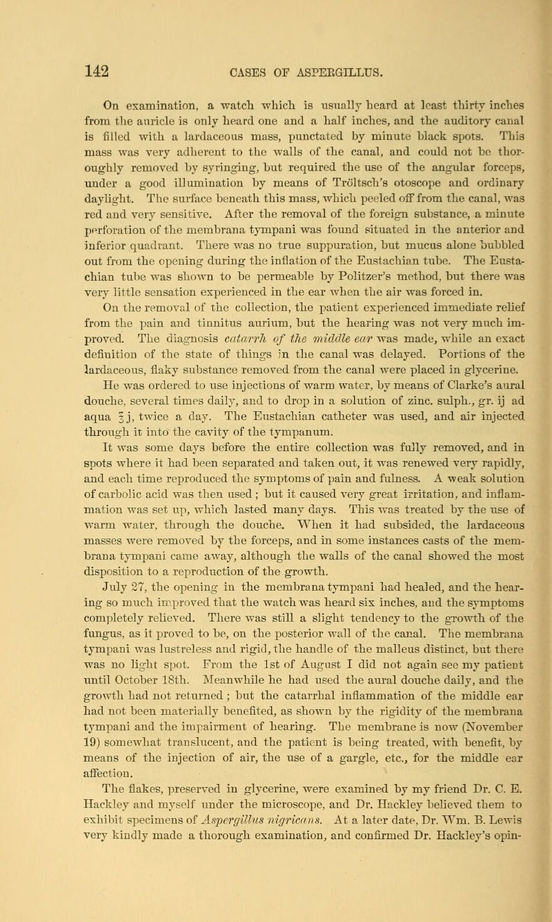 On examination, a watch which is usually heard at least thirty inches from the auricle is only heard one and a half inches, and the auditory canal is filled with a lardaceous mass, punctated by minute black spots. This mass was very adherent to the walls of the canal, and could not he thor- oughly removed by syringing, but required the use of the angular forceps, under a good illumination by means of Troltsch's otoscope and ordinary daylight. The surface beneath this mass, which peeled off from the canal, was red and very sensitive. After the removal of the foreign substance, a minute perforation of the merabrana tympani was found situated in the anterior and inferior quadrant. There was no true suppuration, but mucus alone bubbled out from the opening during the inflation of the Eustachian tube. The Eusta- chian tube was shown to be permeable by Politzer's method, but there was very little sensation experienced in the ear when the air was forced in. On the removal of the collection, the patient experienced immediate relief from the pain and tinnitus aurium, but the hearing was not very much im- proved. The diagnosis catarrh of the middle ear was made, while an exact definition of the state of things in the canal was delayed. Portions of the lardaceous, flaky substance removed from the canal were placed in glycerine. He was ordered to iise injections of warm water, by means of Clarke's aural douche, several times daily, and to drop in a solution of zinc, sulph., gr. ij ad aqua 3 j, twice a day. The Eustachian catheter was used, and air injected through it into the cavity of the tympanum. It was some days before the entire collection was fully removed, and in spots where it had been separated and taken out, it was renewed very rapidly, and each time reproduced the symptoms of pain and fulness. A -weak solution of carbolic acid was then used ; but it caused very great irritation, and inflam- mation was set up, which lasted many days. This was treated by the use of warm water, through the douche. When it had subsided, the lardaceous masses were removed by the forceps, and in some instances casts of the mem- brana tympani came away, although the walls of the canal showed the most disposition to a reproduction of the growth. July 27, the opening in the membrana tympani had healed, and the hear- ing so much improved that the watch was heard six inches, and the symptoms completely relieved. There was still a slight tendency to the growth of the fungus, as it proved to be, on the posterior wall of the canal. The membrana tympani was lustreless and rigid, the handle of the malleus distinct, but there was no light spot. From the 1st of August I did not again see my patient until October 18th. Meanwhile he had used the aural douche daily, and the growth had not returned ; but the catarrhal inflammation of the middle ear had not been materially benefited, as shown by the rigidity of the membrana tympani and the impairment of hearing. The membrane is now (November 19) somewhat translucent, and the patient is being treated, with benefit, by means of the injection of air, the use of a gargle, etc., for the middle ear affection. The flakes, preserved in glycerine, were examined by my friend Dr. C. E. Hackley and myself under the microscope, and Dr. Hackley believed them to exhibit specimens of Aspergillus nigricans. At a later date, Dr. Win. B. Lewis very kindly made a thorough examination, and confirmed Dr. Hackley's opin-