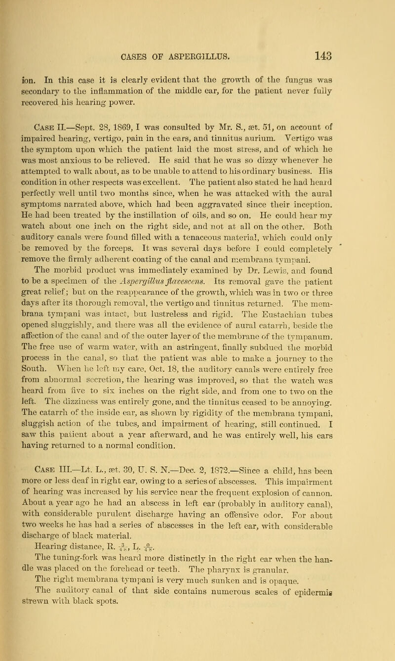 ion. In this case it is clearly evident that the growth of the fungus was secondary to the inflammation of the middle ear, for the patient never fully recovered his hearing power. Case II.—Sept. 28,1869,1 was consulted by Mr. S., set. 51, on account of impaired hearing, vertigo, pain in the ears, and tinnitus aurium. Vertigo was the symptom upon which the patient laid the most stress, and of which he was most anxious to be relieved. He said that he was so dizzy whenever he attempted to walk about, as to be unable to attend to his ordinary business. His condition in other respects was excellent. The patient also stated he had heard perfectly well until two months since, when he was attacked with the aural symptoms narrated above, which had been aggravated since their inception. He had been treated by the instillation of oils, and so on. He could hear my watch about one inch on the right side, and not at all on the other. Both auditory canals were found filled with a tenaceous material, which could only be removed by the forceps. It was several days before I could completely remove the firmly adherent coating of the canal and membrana tympani. The morbid product was immediately examined by Dr. Lewis, and found to be a specimen of the Aspergillus flavescens. Its removal gave the patient great relief; but on the reappearance of the growth, which was in two or three days after its thorough removal, the vertigo and tinnitus returned. The mem- brana tympani was intact, but lustreless and rigid. The Eustachian tubes opened sluggishly, and there was all the evidence of aural catarrh, beside the affection of the canal and of the outer layer of the membrane of the tympanum. The free use of warm water, with an astringent, finally subdued the morbid process in the canal, so that the patient was able to make a journey to the South. When he left my care, Oct. 18, the auditory canals were entirely free from abnormal secretion, the hearing was improved, so that the watch was heard from five to six inches on the right side, and from one to two on the left. The dizziness was entirely gone, and the tinnitus ceased to be annoying. The catarrh of the inside ear, as shown by rigidity of the membrana tympani, sluggish action of the tubes, and impairment of hearing, still continued. I saw this patient about a year afterward, and he was entirely well, his ears having returned to a normal condition. Case III—Lt. L., set. 80, U. S. N.—Dec. 2, 1872.—Since a child, has been more or less deaf in right ear, owing to a series of abscesses. This impairment of hearing was increased by his service near the frequent explosion of cannon. About a year ago he had an abscess in left ear (probably in auditory canal), with considerable purulent discharge having an offensive odor. For about two weeks he has had a series of abscesses in the left ear, with considerable discharge of black material. Hearing distance, R. -&-, L. -4%. The tuning-fork was heard more distinctly in the right ear when the han- dle was placed on the forehead or teeth. The pharynx is granular. The right membrana tympani is very much sunken and is opaque. The auditory canal of that side contains numerous scales of epidermis strewn with black spots.