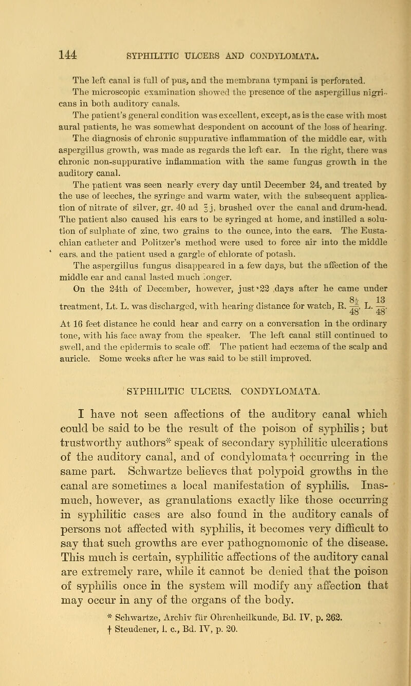 The left canal is full of pus, and the membrana tympani is perforated. The microscopic examination showed the presence of the aspergillus nigri- cans in both auditory canals. The patient's general condition was excellent, except, as is the case with most aural patients, he was somewhat despondent on account of the loss of hearing. The diagnosis of chronic suppurative inflammation of the middle ear, with aspergillus growth, was made as regards the left ear. In the right, there was chronic non-suppurative inflammation with the same fungus growth in the auditory canal. The patient was seen nearly every day until December 24, and treated by the use of leeches, the syringe and warm water, with the subsequent applica- tion of nitrate of silver, gr. 40 ad 3 j, brushed over the canal and drum-head. The patient also caused his ears to be syringed at home, and instilled a solu- tion of sulphate of zinc, two grains to the ounce, into the ears. The Eusta- chian catheter and Politzer's method were used to force air into the middle ears, and the patient used a gargle of chlorate of potash. The aspergillus fungus disappeared in a few days, but the affection of the middle ear and canal lasted much longer. On the 24th of December, however, just'22 days after he came under 8- 1S treatment, Lt. L. was discharged, with hearing distance for watch, R. j|, L. —. At 16 feet distance he could hear and carry on a conversation in the ordinary tone, with his face away from the speaker. The left canal still continued to swell, and the epidermis to scale off. The patient had eczema of the scalp and auricle. Some weeks after he was said to be still improved. SYPHILITIC ULCERS. CONDYLOMATA. I have not seen affections of the auditory canal which could be said to be the result of the poison of syphilis; but trustworthy authors* speak of secondary syphilitic ulcerations of the auditory canal, and of condylomata f occurring in the same part. Schwartze believes that polypoid growths in the canal are sometimes a local manifestation of syphilis. Inas- much, however, as granulations exactly like those occurring in syphilitic cases are also found in the auditory canals of persons not affected with syphilis, it becomes very difficult to say that such growths are ever pathognomonic of the disease. This much is certain, syphilitic affections of the auditory canal are extremely rare, while it cannot be denied that the poison of syphilis once in the system will modify any affection that may occur in any of the organs of the body. * Schwartze, Archiv fur Ohrenheilkunde, Ed. IV, p. 262. f Steudener, 1. c, Bd. IV, p. 20.