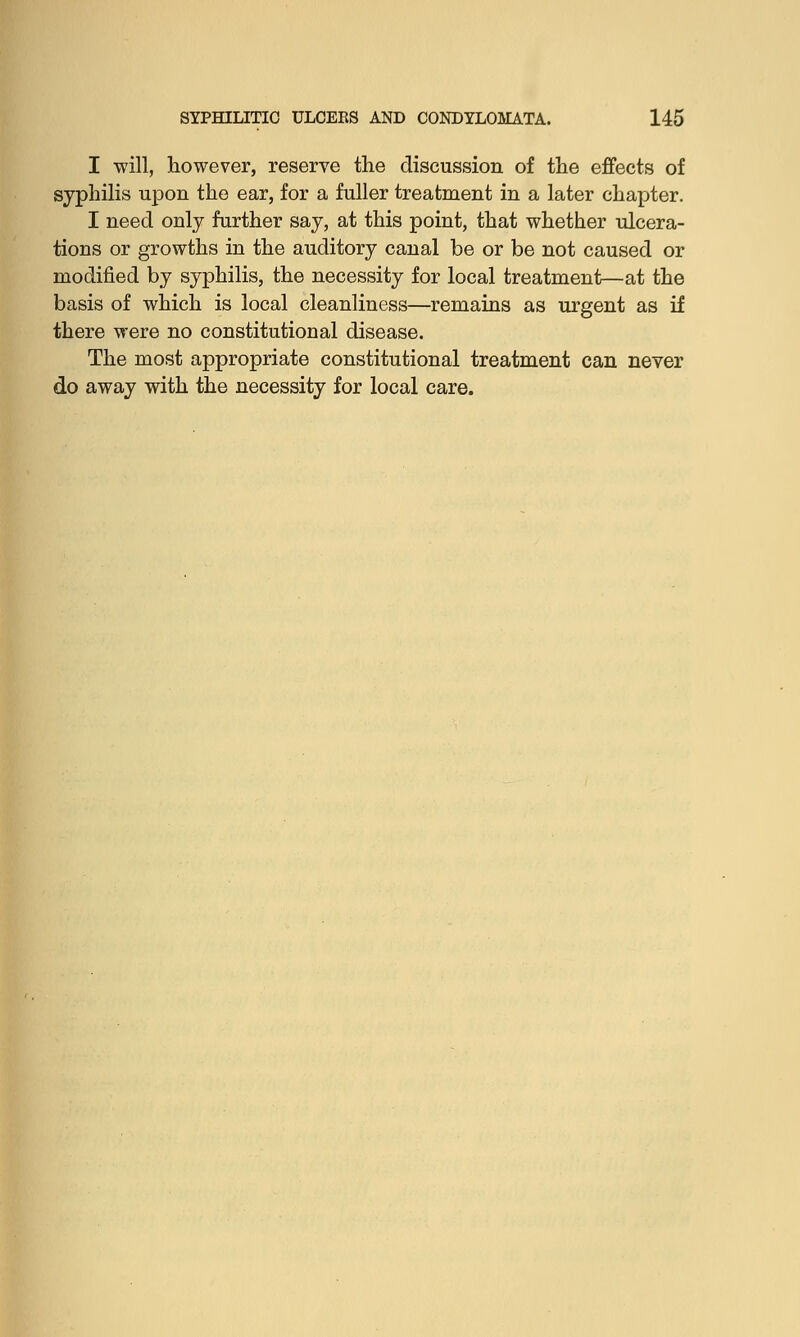 I will, however, reserve the discussion of the effects of syphilis upon the ear, for a fuller treatment in a later chapter. I need only further say, at this point, that whether ulcera- tions or growths in the auditory canal be or be not caused or modified by syphilis, the necessity for local treatment—at the basis of which is local cleanliness—remains as urgent as if there were no constitutional disease. The most appropriate constitutional treatment can never do away with the necessity for local care.