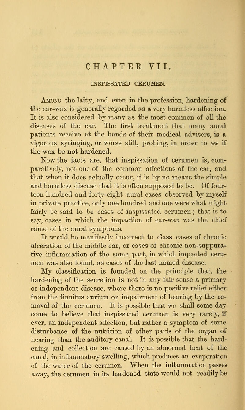 CHAPTER VII. INSPISSATED CERUMEN. Among the laity, and even in the profession, hardening of the ear-wax is generally regarded as a very harmless affection. It is also considered by many as the most common of all the diseases of the ear. The first treatment that many aural patients receive at the hands of their medical advisers, is a vigorous syringing, or worse still, probing, in order to see if the wax be not hardened. Now the facts are, that inspissation of cerumen is, com- paratively, not one of the common affections of the ear, and that when it does actually occur, it is by no means the simple and harmless disease that it is often supposed to be. Of four- teen hundred and forty-eight aural cases observed by myself in private practice, only one hundred and one were what might fairly be said to be cases of inspissated cerumen; that is to say, cases in which the impaction of ear-wax was the chief cause of the aural symptoms. It would be manifestly incorrect to class cases of chronic ulceration of the middle ear, or cases of chronic non-suppura- tive inflammation of the same part, in which impacted ceru- men was also found, as cases of the last named disease. My classification is founded on the principle that, the hardening of the secretion is not in any fair sense a primary or independent disease, where there is no positive relief either from the tinnitus aurium or impairment of hearing by the re- moval of the cerumen. It is possible that we shall some day come to believe that inspissated cerumen is very rarely, if ever, an independent affection, but rather a symptom of some disturbance of the nutrition of other parts of the organ of hearing than the auditory canal. It is possible that the hard- ening and collection are caused by an abnormal heat of the canal, in inflammatory swelling, which produces an evaporation of the water of the cerumen. When the inflammation passes away, the cerumen in its hardened state would not readily be