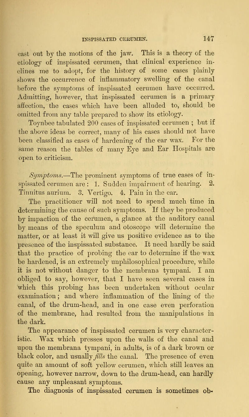 cast out by the motions of the jaw. This is a theory of the etiology of inspissated cerumen, that clinical experience in- clines me to adopt, for the history of some cases plainly shows the occurrence of inflammatory swelling of the canal before the symptoms of inspissated cerumen have occurred. Admitting, however, that inspissated cerumen is a primary affection, the cases which have been alluded to, should be omitted from any table prepared to show its etiology. Toynbee tabulated 200 cases of inspissated cerumen ; but if the above ideas be correct, many of his cases should not have been classified as cases of hardening of the ear wax. For the same reason the tables of many Eye and Ear Hospitals are open to criticism. Symptoms.—The prominent symptoms of true cases of in- spissated cerumen are : 1. Sudden impairment of hearing. 2. Tinnitus aurium. 3. Yertigo. 4. Pain in the ear. The practitioner will not need to spend much time in determining the cause of such symptoms. If they be produced by impaction of the cerumen, a glance at the auditory canal by means of the speculum and otoscope will determine the matter, or at least it will give us positive evidence as to the presence of the inspissated substance. It need hardly be said that the practice of probing the ear to determine if the wax be hardened, is an extremely unphilosophical procedure, while it is not without danger to the membrana tympani. I am obliged to say, however, that I have seen several cases in which this probing has been undertaken without ocular examination; and where inflammation of the lining of the canal, of the drum-head, and in one case even perforation of the membrane, had resulted from the manipulations in the dark. The appearance of inspissated cerumen is very character- istic. Wax which presses upon the walls of the canal and upon the membrana tympani, in adults, is of a dark brown or black color, and usually Jills the canal. The presence of even quite an amount of soft yellow cerumen, which still leaves an opening, however narrow, down to the drum-head, can hardly cause any unpleasant symptoms. The diagnosis of inspissated cerumen is sometimes ob-