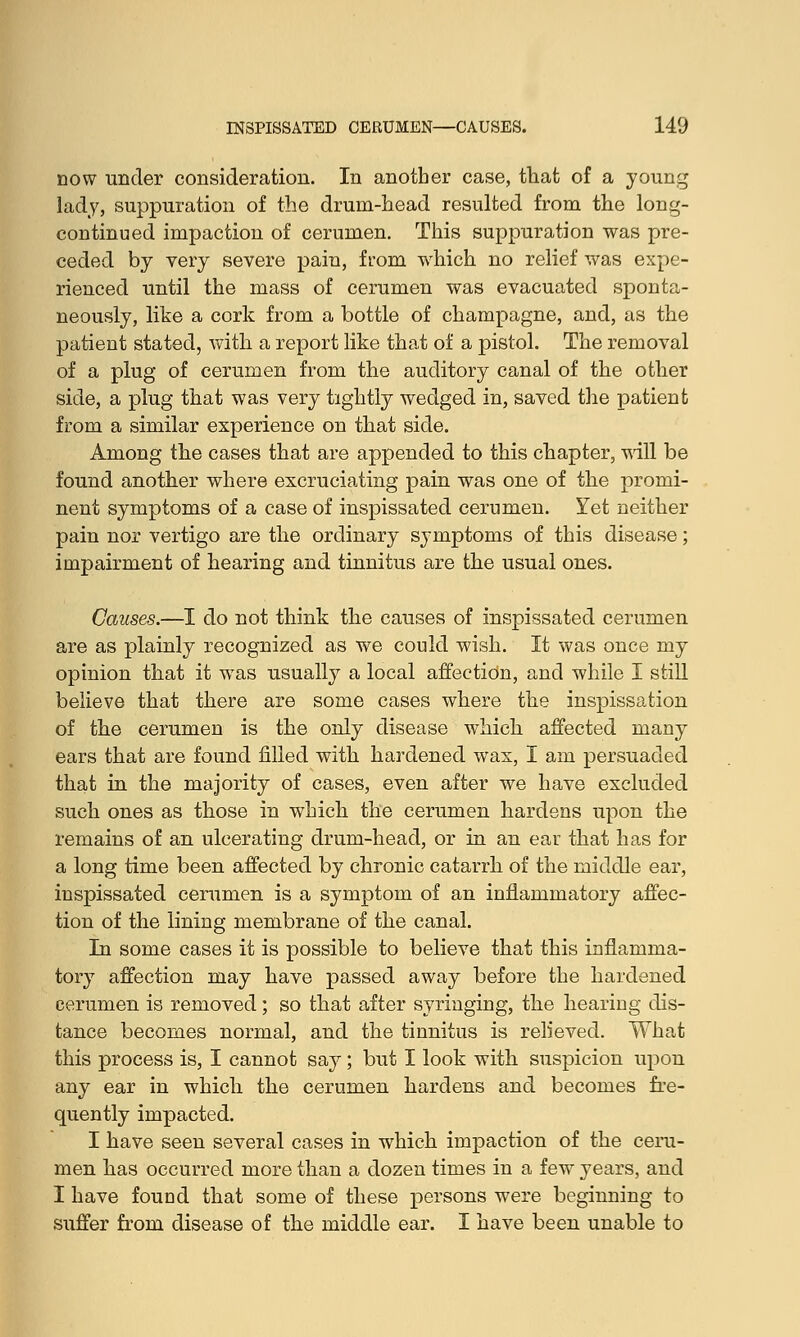 now under consideration. In another case, that of a young lady, suppuration of the drum-head resulted from the long- continued impaction of cerumen. This suppuration was pre- ceded by very severe pain, from which no relief was expe- rienced until the mass of cerumen was evacuated sponta- neously, like a cork from a bottle of champagne, and, as the patient stated, with a report like that of a pistol. The removal of a plug of cerumen from the auditory canal of the other side, a plug that was very tightly wedged in, saved the patient from a similar experience on that side. Among the cases that are appended to this chapter, will be found another where excruciating pain was one of the promi- nent symptoms of a case of inspissated cerumen. Yet neither pain nor vertigo are the ordinary symptoms of this disease; impairment of hearing and tinnitus are the usual ones. -I do not think the causes of inspissated cerumen are as plainly recognized as we could wish. It was once my opinion that it wras usually a local affection, and while I still believe that there are some cases where the inspissation of the cerumen is the only disease which affected many ears that are found filled with hardened wax, I am persuaded that in the majority of cases, even after we have excluded such ones as those in which the cerumen hardens upon the remains of an ulcerating drum-head, or in an ear that has for a long time been affected by chronic catarrh of the middle ear, inspissated cerumen is a symptom of an inflammatory affec- tion of the lining membrane of the canal. In some cases it is possible to believe that this inflamma- tory affection may have passed away before the hardened cerumen is removed; so that after syringing, the hearing dis- tance becomes normal, and the tinnitus is relieved. What this process is, I cannot say; but I look with suspicion upon any ear in which the cerumen hardens and becomes fre- quently impacted. I have seen several cases in which impaction of the ceru- men has occurred more than a dozen times in a few years, and I have found that some of these persons were beginning to suffer from disease of the middle ear. I have been unable to