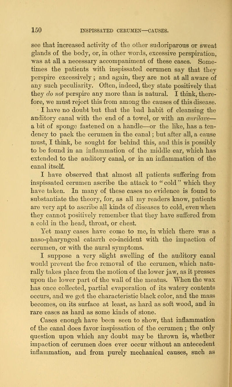 see that increased activity of the other sudoriparous or sweat glands of the body, or, in other words, excessive perspiration, was at all a necessary accompaniment of these cases. Some- times the patients with inspissated cerumen say that they perspire excessively ; and again, they are not at all aware of any such peculiarity. Often, indeed, they state positively that they do not perspire any more than is natural. I think, there- fore, we must reject this from among the causes of this disease. • I have no doubt but that the bad habit of cleansing the auditory canal with the end of a towel, or with an aurilave— a bit of sponge fastened on a handle—or the like, has a ten- dency to pack the cerumen in the canal; but after all, a cause must, I think, be sought for behind this, and this is possibly to be found in an inflammation of the middle ear, which has extended to the auditory canal, or in an inflammation of the canal itself. I have observed that almost all patients suffering from inspissated cerumen ascribe the attack to  cold  which they have taken. In many of these cases no evidence is found to substantiate the theory, for, as all my readers know, patients are very apt to ascribe all kinds of diseases to cold, even when they cannot positively remember that they have suffered from a cold in the head, throat, or chest. Yet many cases have come to me, in which there was a naso-pharyngeal catarrh co-incident with the impaction of cerumen, or with the aural symptoms. I suppose a very slight swelling of the auditory canal would prevent the free removal of the cerumen, which natu- rally takes place from the motion of the lower jaw, as it presses upon the lower part of the wall of the meatus. When the wax has once collected, partial evaporation of its watery contents occurs, and we get the characteristic black color, and the mass becomes, on its surface at least, as hard as soft wood, and in rare cases as hard as some kinds of stone. Cases enough have been seen to show, that inflammation of the canal does favor inspissation of the cerumen; the only question upon which any doubt may be thrown is, whether impaction of cerumen does ever occur without an antecedent inflammation, and from purely mechanical causes, such as