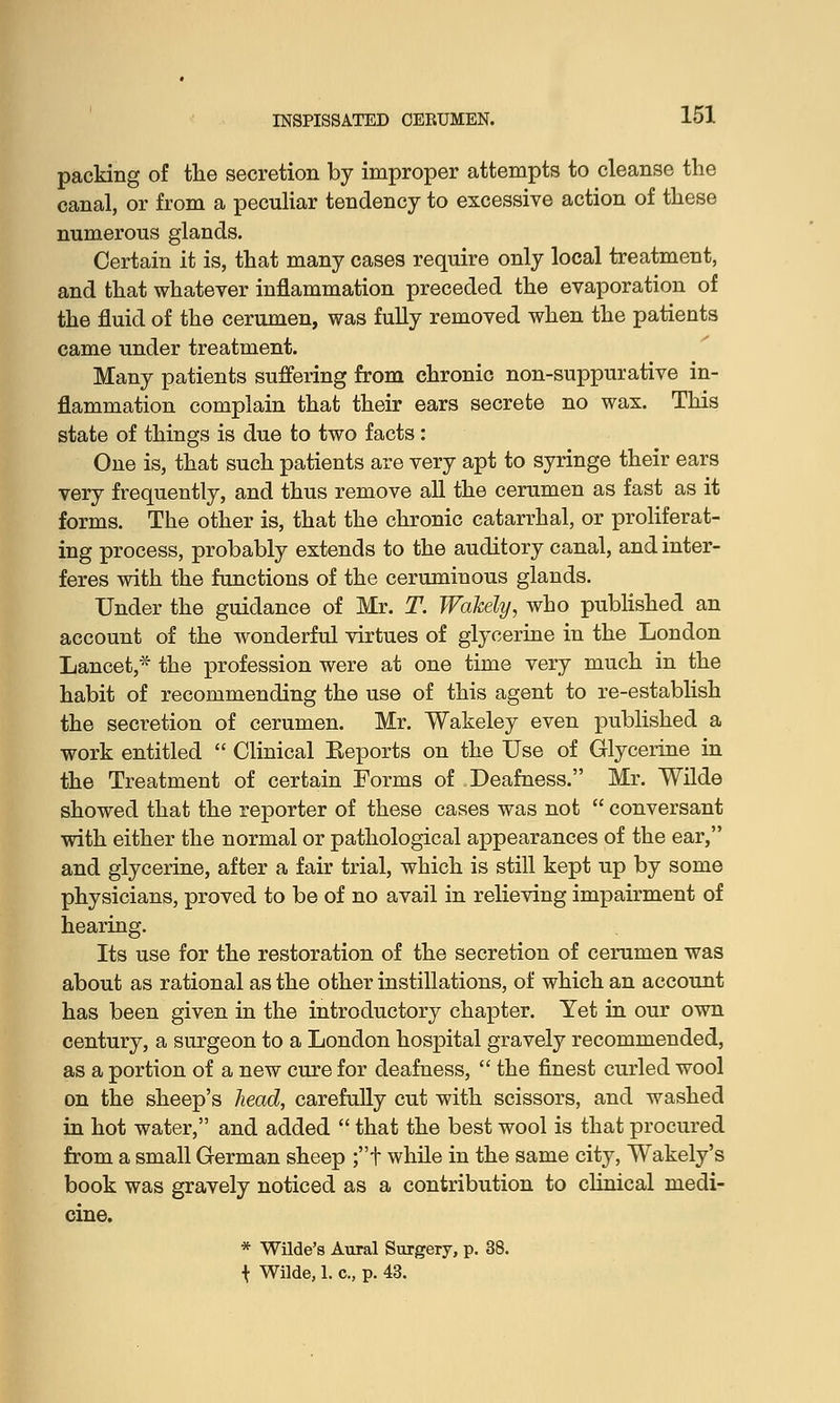 packing of the secretion by improper attempts to cleanse the canal, or from a peculiar tendency to excessive action of these numerous glands. Certain it is, that many cases require only local treatment, and that whatever inflammation preceded the evaporation of the fluid of the cerumen, was fully removed when the patients came under treatment. Many patients suffering from chronic non-suppurative in- flammation complain that their ears secrete no wax. This state of things is due to two facts: One is, that such patients are very apt to syringe their ears very frequently, and thus remove all the cerumen as fast as it forms. The other is, that the chronic catarrhal, or proliferat- ing process, probably extends to the auditory canal, and inter- feres with the functions of the ceruminous glands. Under the guidance of Mr. T. Wakely, who published an account of the wonderful virtues of glycerine in the London Lancet,* the profession were at one time very much in the habit of recommending the use of this agent to re-establish the secretion of cerumen. Mr. Wakeley even published a work entitled  Clinical Reports on the Use of Glycerine in the Treatment of certain Forms of Deafness. Mr. Wilde showed that the reporter of these cases was not  conversant with either the normal or pathological appearances of the ear, and glycerine, after a fair trial, which is still kept up by some physicians, proved to be of no avail in relieving impairment of hearing. Its use for the restoration of the secretion of cerumen was about as rational as the other instillations, of which an account has been given in the introductory chapter. Yet in our own century, a surgeon to a London hospital gravely recommended, as a portion of a new cure for deafness,  the finest curled wool on the sheep's head, carefully cut with scissors, and washed in hot water, and added  that the best wool is that procured from a small German sheep ;t while in the same city, Wakely's book was gravely noticed as a contribution to clinical medi- cine. * Wilde's Aural Surgery, p. 38. \ Wilde, 1. c, p. 43.