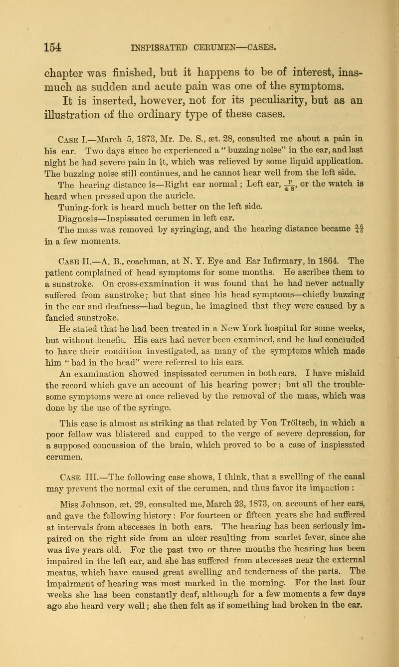 chapter was finished, but it happens to be of interest, inas- much as sudden and acute pain was one of the symptoms. It is inserted, however, not for its peculiarity, but as an illustration of the ordinary type of these cases. Case I.—March 5, 1873, Mr. De. S., set. 28, consulted me about a pain in his ear. Two days since lie experienced a  buzzing noise in the ear, and last night he had severe pain in it, which was relieved by some liquid application. The buzzing noise still continues, and he cannot hear well from the left side. The hearing distance is—Eight ear normal; Left ear, ^, or the watch is heard when pressed upon the auricle. Tuning-fork is heard much better on the left side. Diagnosis—Inspissated cerumen in left ear. The mass was removed by syringing, and the hearing distance became $f in a few moments. Case II.—A. B., coachman, at N. T. Eye and Ear Infirmary, in 1864. The patient complained of head symptoms for some months. He ascribes them to a sunstroke. On cross-examination it was found that he had never actually suffered from sunstroke; but that since his head symptoms—chiefly buzzing in the ear and deafness—had begun, he imagined that they were caused by a fancied sunstroke. He stated that he had been treated in a New York hospital for some weeks, but without benefit. His ears had never been examined, and he had concluded to have their condition investigated, as many of the symptoms which made him  bad in the head were referred to his ears. An examination showed inspissated cerumen in both ears. I have mislaid the record which gave an account of his hearing power; but all the trouble- some symptoms were at once relieved by the removal of the mass, which was done by the use of the syringe. This case is almost as striking as that related by Von Troltsch, in which a poor fellow was blistered and cupped to the verge of severe depression, for a supposed concussion of the brain, which proved to be a case of inspissated cerumen. Case III.—The following case shows, I think, that a swelling of the canal may prevent the normal exit of the cerumen, and thus favor its impaction : Miss Johnson, set. 29, consulted me, March 23,1873, on account of her ears, and gave the following history: For fourteen or fifteen years she had suffered at intervals from abscesses in both ears. The hearing has been seriously im- paired on the right side from an ulcer resulting from scarlet fever, since she was five years old. For the past two or three months the hearing has been impaired in the left ear, and she has suffered from abscesses near the external meatus, which have caused great swelling and tenderness of the parts. The impairment of hearing was most marked in the morning. For the last four weeks she has been constantly deaf, although for a few moments a few days ago she heard very well; she then felt as if something had broken in the ear.