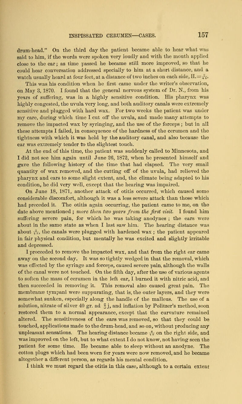 drum-head. On the third day the patient became able to hear what was said to him, if the words were spoken very loudly and with the mouth applied close to the ear; as time passed he became still more improved, so that he could hear conversation addressed specially to him at a short distance, and a watch usually heard at four feet, at a distance of two inches on each side, H.=:&. This was his condition when he first came under the writer's observation, on May 3, 1870. I found that the general nervous system of Dr. N., from his years of suffering, was in a highly sensitive condition. His pharynx was highly congested, the uvula very long, and both auditory canals were extremely sensitive and plugged with hard wax. For two weeks the patient was under my care, during which time I cut off the uvula, and made many attempts to remove the impacted wax by syringing, and the use of the forceps ; but in all these attempts I failed, in consequence of the hardness of the cerumen and the tightness with which it was held by the auditory canal, and also because the ear was extremely tender to the slightest touch. At the end of this time, the patient was suddenly called to Minnesota, and I did not see him again until June 26, 1872, when he presented himself and gave the following history of the time that had elapsed. The very small quantity of wax removed, and the cutting off of the uvula, had relieved the pharynx and ears to some slight extent, and, the climate being adapted to his condition, he did very well, except that the hearing was impaired. On June 18, 1871, another attack of otitis occurred, which caused some considerable discomfort, although it was a less severe attack than those which had preceded it. The otitis again occurring, the patient came to me, on the date above mentioned ; more than two years from the first visit. I found him suffering severe pain, for which he was taking anodynes ; the ears were about in the same state as when I last saw him. The hearing distance was about -/«, the canals were plugged with hardened wax ; the patient appeared in fair physical condition, but mentally he was excited and slightly irritable and depressed. I proceeded to remove the impacted wax, and that from the right ear came away on the second day. It was so tightly wedged in that the removal, which was effected by the syringe and forceps, caused severe pain, although the walls of the canal were not touched. On the fifth day, after the use of various agents to soften the mass of cerumen in the left ear, I burned it with nitric acid, and then succeeded in removing it. This removal also caused great pain. The membranse tympani were suppurating, that is, the outer layers, and they were somewhat sunken, especially along the handle of the malleus. The use of a solution, nitrate of silver 40 gr. ad 3 j, and inflation by Politzer's method, soon restored them to a normal appearance, except that the curvature remained altered. The sensitiveness of the ears was removed, so that they could be touched, applications made to the drum-head, and so on, without producing any unpleasant sensations. The hearing distance became -4a8- on the right side, and was improved on the left, but to what extent I do not know, not having seen the patient for some time. He became able to sleep without an anodyne. The cotton plugs which had been worn for years were now removed, and he became altogether a different person, as regards his mental condition. I think we must regard the otitis in this case, although to a certain extent